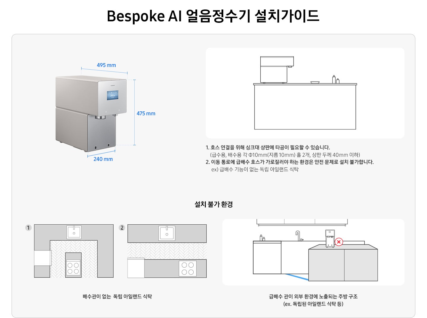 Bespoke AI 얼음정수기 설치가이드를 설명하는 이미지 입니다. Bespoke AI 얼음정수기 제품 측면이 나와있습니다. 가로 240mm, 세로 475mm, 깊이 495mm. 아일랜드 식탁 위 얼음정수기가 설치되어 있는 일러스트 이미지 입니다. 1. 호스 연결을 위해 싱크대 상판에 타공이 필요할 수 있습니다. (급수용, 배수용 각 Φ10mm(지름 10mm) 홀 2개, 상판 두께 40mm 이하) 2. 이동 통로에 급배수 호수가 가로질러야 하는 환경은 안전 문제로 설치 불가합니다. ex) 급배수 기능이 없는 독립 아일랜드 식탁. 설치 불가 환경-배수관이 없는 독립 아일랜드 식탁의 예시를 1,2번 일러스트로 나타내고 있습니다. 급배수 관이 외부 환경에 노출되는 주방 구조(ex.독립된 아일랜드 식탁 등)의 예시를 일러스트로 나타내고 있습니다.