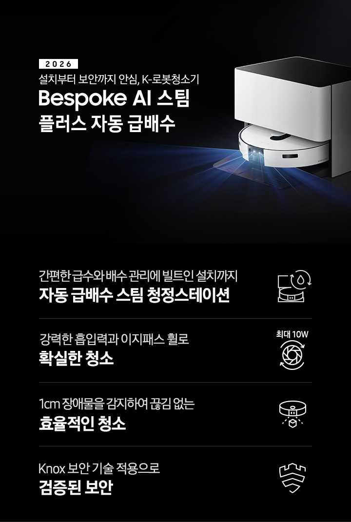 검은색 배경에 이미지 오른쪽 부분에는 Bespoke AI 스팀 플러스 자동 급배수가 왼쪽으로 40도 정도 돌아간 정면 이미지가 놓여있고 스팀 센서 부분에서 빛줄기가 퍼져 나오고 있습니다. 스팀 왼쪽 부분에는 2025 Bespoke AI 스팀 플러스 자동 급배수 텍스트가 적혀 있습니다. 이미지 하단 부분에는 4가지의 특장점이 아이콘으로 설명되어 있으며, 첫 번째로 자동 급배수 스팀 청정스테이션 정면 아이콘과 상단에 동그랗게 돌아가는 화살표와 그 중간에 물방울 아이콘이 겹쳐져 있고 아이콘 하단에 간편한 급수와 배수 관리에 빌트인 설치까지 자동 급배수 스팀 천정스테이션 텍스트가 쓰여 있습니다. 두 번째로는 모터 아이콘 상단에 최대 10W가 쓰여 있으며, 하단 부분에는 강력한 흡입력과 이지패스 휠로 확실한 청소 텍스트가 쓰여 있습니다. 세 번째로는 Bespoke AI 스팀 플러스를 정면 상단에서 내려본 아이콘과 스팀 앞부분에서 점선이 부채꼴 모양으로 커지며, 작은 정육면체 아이콘이 점선 사이에 놓여 있고 하단에 1cm 장애물을 감지하여 끊김 없는 효율적인 청소 텍스트가 보입니다. 마지막으로는 Knox 보안 아이콘과 하단에 Knox 보안 기술 적용으로 검증된 보안 텍스트가 쓰여 있습니다.