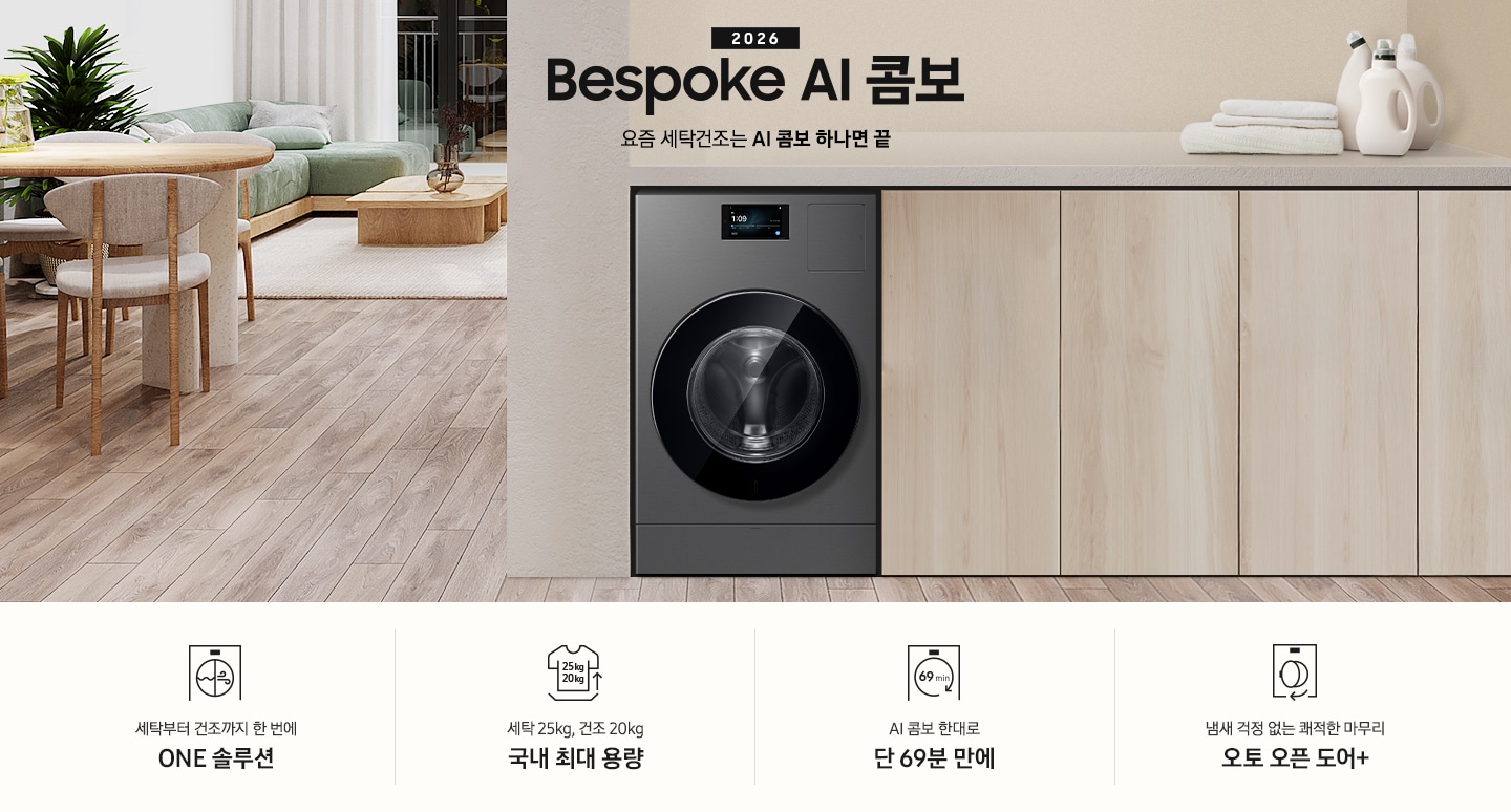 2026 Bespoke AI 콤보 앞으로의 세탁건조는 AI 콤보 하나면 끝. 밝은 우드톤 하부장 옆에 AI 콤보가 설치되어 있습니다. 하부장 위에는 세탁세제와 수건이 놓여있고 제품 좌측으로는 우드톤 테이블과 녹색 쇼파 등이 놓인 거실이 보이는 연출된 인테리어컷 입니다. 인테리어컷 하단에는 4가지 특장점이 아이콘과 함께 나와있습니다. 세탁부터 건조까지 한 번에 ONE 솔루션 문구와 아이콘, 세탁 25kg, 건조 20kg 국내 최대 용량 문구와 아이콘,  AI 콤보 한대로 단 69분 만에 문구와 아이콘, 냄새 걱정 없는 쾌적한 마무리 오토 오픈 도어+ 문구와 아이콘.