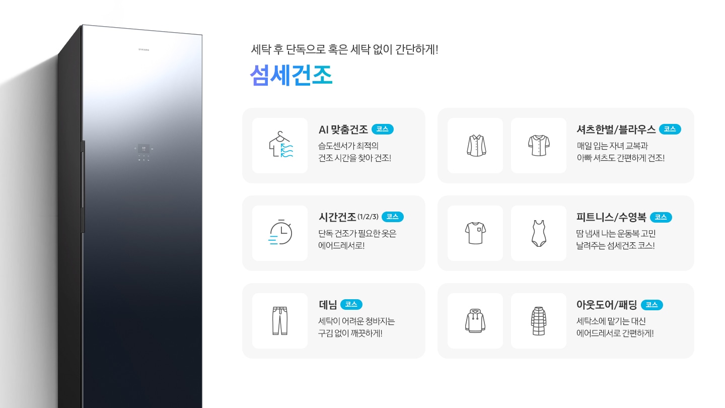 에어드레서 측면 제품컷이 나와 있습니다. 세탁 후 단독으로 혹은 세탁 없이 간단하게! 섬세건조. 섬세건조 코스별 설명이 아이콘과 함께 나와 있습니다. 좌측 위에서 첫번째  이미지 AI 맞춤건조 코스-습도센서로 스스로 의류를 최적의 컨디션으로! 문구와 옷걸이에 걸린 반팔 상의에 바람이 부는 아이콘입니다. 좌측 위에서 두번째 이미지 시간건조(1/2/3) 코스-단독 건조가 필요한 옷은 에어드레서로!  문구와 시계 아이콘입니다. 좌측 위에서 세번째 이미지 데님 코스-세탁이 어려운 청바지는 구김 없이 깨끗하게! 문구와 청바지 아이콘입니다. 우측 위에서 첫번째 이미지-셔츠한벌 & 블라우스 코스-매일 입는 자녀 교복과 아빠 셔츠도 간편하게 건조! 문구와 셔츠+블라우스 아이콘입니다. 우측 위에서 두번째 이미지 피트니스 & 수영복 코스-땀 냄새 나는 운동복 고민 날려주는 섬세건조 코스! 문구와 반팔티셔츠+수영복 아이콘입니다. 우측 위에서 세번째 이미지 아웃도어 & 패딩 코스-세탁소에 맡기는 대신 에어드레서로 간편하게! 문구와 후드티+롱패딩 아이콘 입니다.