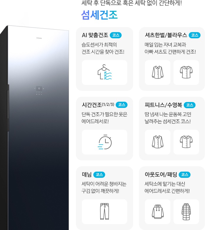 에어드레서 측면 제품컷이 나와 있습니다. 세탁 후 단독으로 혹은 세탁 없이 간단하게! 섬세건조. 섬세건조 코스별 설명이 아이콘과 함께 나와 있습니다. 좌측 위에서 첫번째  이미지 AI 맞춤건조 코스-습도센서로 스스로 의류를 최적의 컨디션으로! 문구와 옷걸이에 걸린 반팔 상의에 바람이 부는 아이콘입니다. 좌측 위에서 두번째 이미지 시간건조(1/2/3) 코스-단독 건조가 필요한 옷은 에어드레서로!  문구와 시계 아이콘입니다. 좌측 위에서 세번째 이미지 데님 코스-세탁이 어려운 청바지는 구김 없이 깨끗하게! 문구와 청바지 아이콘입니다. 우측 위에서 첫번째 이미지-셔츠한벌 & 블라우스 코스-매일 입는 자녀 교복과 아빠 셔츠도 간편하게 건조! 문구와 셔츠+블라우스 아이콘입니다. 우측 위에서 두번째 이미지 피트니스 & 수영복 코스-땀 냄새 나는 운동복 고민 날려주는 섬세건조 코스! 문구와 반팔티셔츠+수영복 아이콘입니다. 우측 위에서 세번째 이미지 아웃도어 & 패딩 코스-세탁소에 맡기는 대신 에어드레서로 간편하게! 문구와 후드티+롱패딩 아이콘 입니다.