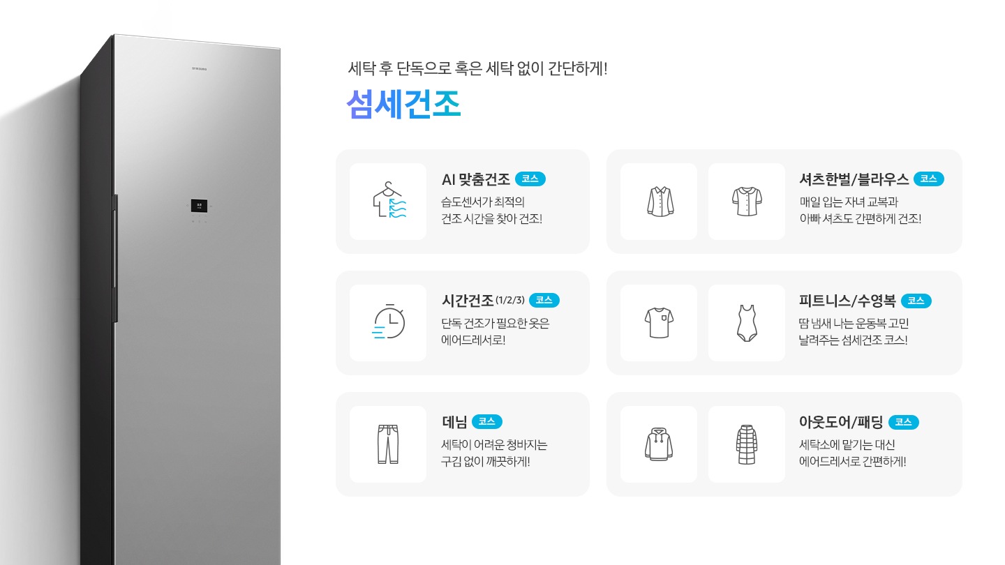 에어드레서 측면 제품컷이 나와 있습니다. 세탁 후 단독으로 혹은 세탁 없이 간단하게! 섬세건조. 섬세건조 코스별 설명이 아이콘과 함께 나와 있습니다. 좌측 위에서 첫번째  이미지 AI 맞춤건조 코스-습도센서로 스스로 의류를 최적의 컨디션으로! 문구와 옷걸이에 걸린 반팔 상의에 바람이 부는 아이콘입니다. 좌측 위에서 두번째 이미지 시간건조(1/2/3) 코스-단독 건조가 필요한 옷은 에어드레서로!  문구와 시계 아이콘입니다. 좌측 위에서 세번째 이미지 데님 코스-세탁이 어려운 청바지는 구김 없이 깨끗하게! 문구와 청바지 아이콘입니다. 우측 위에서 첫번째 이미지-셔츠한벌 & 블라우스 코스-매일 입는 자녀 교복과 아빠 셔츠도 간편하게 건조! 문구와 셔츠+블라우스 아이콘입니다. 우측 위에서 두번째 이미지 피트니스 & 수영복 코스-땀 냄새 나는 운동복 고민 날려주는 섬세건조 코스! 문구와 반팔티셔츠+수영복 아이콘입니다. 우측 위에서 세번째 이미지 아웃도어 & 패딩 코스-세탁소에 맡기는 대신 에어드레서로 간편하게! 문구와 후드티+롱패딩 아이콘 입니다.