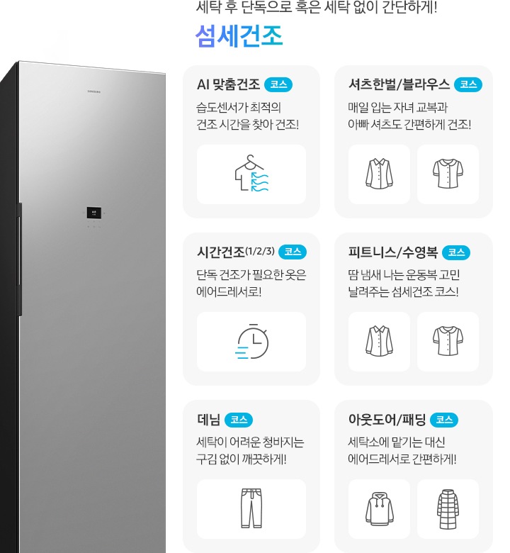 에어드레서 측면 제품컷이 나와 있습니다. 세탁 후 단독으로 혹은 세탁 없이 간단하게! 섬세건조. 섬세건조 코스별 설명이 아이콘과 함께 나와 있습니다. 좌측 위에서 첫번째  이미지 AI 맞춤건조 코스-습도센서로 스스로 의류를 최적의 컨디션으로! 문구와 옷걸이에 걸린 반팔 상의에 바람이 부는 아이콘입니다. 좌측 위에서 두번째 이미지 시간건조(1/2/3) 코스-단독 건조가 필요한 옷은 에어드레서로!  문구와 시계 아이콘입니다. 좌측 위에서 세번째 이미지 데님 코스-세탁이 어려운 청바지는 구김 없이 깨끗하게! 문구와 청바지 아이콘입니다. 우측 위에서 첫번째 이미지-셔츠한벌 & 블라우스 코스-매일 입는 자녀 교복과 아빠 셔츠도 간편하게 건조! 문구와 셔츠+블라우스 아이콘입니다. 우측 위에서 두번째 이미지 피트니스 & 수영복 코스-땀 냄새 나는 운동복 고민 날려주는 섬세건조 코스! 문구와 반팔티셔츠+수영복 아이콘입니다. 우측 위에서 세번째 이미지 아웃도어 & 패딩 코스-세탁소에 맡기는 대신 에어드레서로 간편하게! 문구와 후드티+롱패딩 아이콘 입니다.