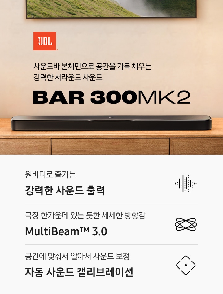 장식장 위에 블랙 색상의 사운드바가 놓여 있습니다. 사운드바 왼쪽으로는 화병이 놓여 있으며, 위로는 TV가 벽에 설치되어 있습니다. 사운드바 오른쪽 위로는 JBL 로고와 ‘사운드바 본체만으로 공간을 가득 채우는 강력한 서라운드 사운드‘ 문구와 사운드바의 모델명인 ‘BAR 300MK2’가 기재되어 있습니다. 이미지 하단으로는 ‘원바디로 즐기는 강력한 사운드 출력’, ‘극장 한가운데 있는 듯한 세세한 방향감 MultiBeam™ 3.0’, ‘공간에 맞춰서 알아서 사운드 보정 자동 사운드 캘리브레이션’ 문구와 아이콘이 있습니다.