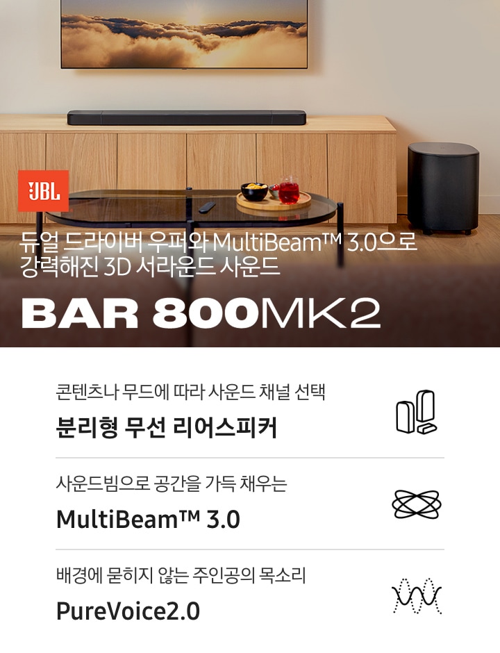 장식장 위에 사운드바가 놓여 있으며, 장식장 오른쪽 아래에는 서브우퍼가 놓여 있습니다. 장식장 앞에는 다과가 올라간 트레이가 놓인 테이블이 있습니다. 왼쪽 하단에는 JBL 로고와 ‘듀얼 드라이버 우퍼와 MultiBeam™ 3.0으로 강력해진 3D 서라운드 사운드’ 문구, 사운드바 모델명인 ‘BAR 800 MK2’가 기재되어 있습니다. 이미지 하단에는 ‘콘텐츠나 무드에 따라 사운드 채널 선택 분리형 무선 리어스피커‘, ‘사운드빔으로 공간을 가득 채우는 MultiBeam™ 3.0’, ‘배경에 묻히지 않는 주인공의 목소리 PureVoice 2.0‘ 문구와 아이콘이 있습니다.