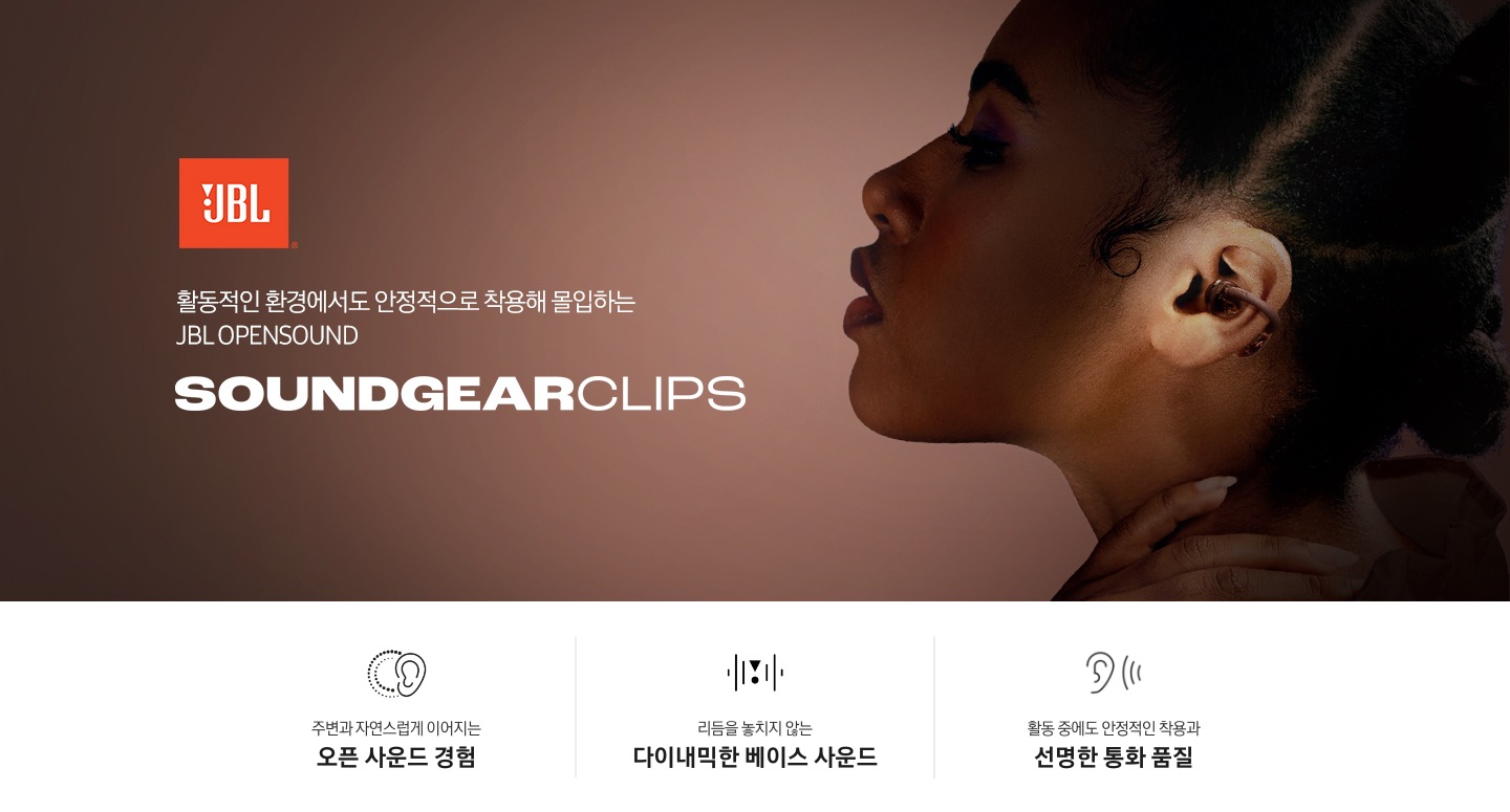 오른쪽에는 브라운 색상의 이어폰을 작용한 여성의 왼쪽 옆모습이 보입니다. 왼쪽에는 JBL 로고와 ‘활동적인 환경에서도 안정적으로 착용해 몰입하는 JBL OPENSOUND’ 문구와 모델명인 ‘SOUNDGEAR CLIPS’가 기재되어 있습니다. 이미지 하단에는 ‘주변과 자연스럽게 이어지는 오픈 사운드 경험‘, ‘리듬을 놓치지 않는 다이내믹한 베이스 사운드‘, ‘활동 중에도 안정적인 작용과 선명한 통화 품질‘ 문구와 아이콘이 있습니다.
