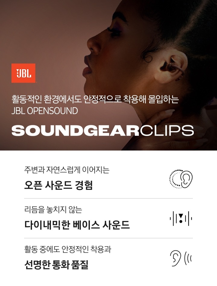 오른쪽에는 브라운 색상의 이어폰을 작용한 여성의 왼쪽 옆모습이 보입니다. 왼쪽에는 JBL 로고와 ‘활동적인 환경에서도 안정적으로 착용해 몰입하는 JBL OPENSOUND’ 문구와 모델명인 ‘SOUNDGEAR CLIPS’가 기재되어 있습니다. 이미지 하단에는 ‘주변과 자연스럽게 이어지는 오픈 사운드 경험‘, ‘리듬을 놓치지 않는 다이내믹한 베이스 사운드‘, ‘활동 중에도 안정적인 작용과 선명한 통화 품질‘ 문구와 아이콘이 있습니다.