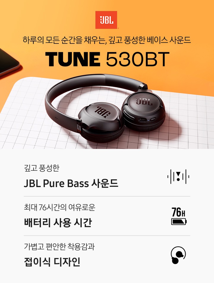 오렌지색 책상 위에 모눈종이같이 생긴 데스크 매트가 깔려 있습니다. 데스크 매트 위에는 블랙 색상의 헤드폰이 놓여 있습니다. 헤드폰 오른쪽에는 JBL 로고와 ‘하루의 모든 순간을 채우는, 깊고 풍성한 베이스 사운드‘ 문구와 헤드폰의 모델명인 ‘TUNE 530BT’가 기재되어 있습니다. 이미지 하단에는 ‘깊고 풍성한 JBL Pure Bass 사운드‘, ‘최대 76시간의 여유로운 배터리 사용 시간‘, ‘가볍고 편안한 착용감과 접이식 디자인‘ 문구와 아이콘이 있습니다.