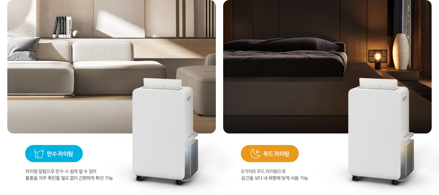 이미지가 2가지로 나뉘어져 있습니다. 이미지 왼쪽 부분에는 톤이 낮은 베이지 톤의 거실을 배경으로 패브릭 소재의 소파와 소파 뒤쪽으로 책 5권이 일렬로 세워져 있습니다. 거실 이미지 오른쪽 하단 부분에는 작동 중인 제습기 오른쪽 측면 이미지의 상단 부분이 거실 이미지에 반 정도 걸쳐 자리하고 있고 거실 이미지 왼쪽 하단 부분에는 파란색의 모서리가 동그란 박스 안에 컵에 물이 담긴 아이콘과 만수 라이팅 텍스트가 쓰여 있고 또 그 하단 부분에 라이팅 알림으로 만수 시 쉽게 알 수 있어 물통을 자주 확인할 필요 없이 간편하게 확인 가능 텍스트가 쓰여 있습니다. 이미지 오른쪽 부분에는 불이 꺼진 침실을 배경으로 침대 오른쪽에 조명이 켜져 있으며, 조명 오른쪽 부분에는 중간 부분이 두꺼운 원통 모양의 아이보리 오브제가 놓여 있습니다. 침실 이미지 오른쪽 하단 부분에는 작동 중인 제습기 오른쪽 측면 이미지의 상단 부분이 침실 이미지에 반 정도 걸쳐 자리하고 있고 침실 이미지 왼쪽 하단 부분에는 주황색의 모서리가 동그란 박스 안에 달, 별 아이콘과 함께 무드 라이팅 텍스트가 쓰여 있고 또 그 하단 부분에는 8가지의 무드 라이팅으로 공간을 보다 내 취향에 맞게 사용 가능 텍스트가 쓰여 있습니다.