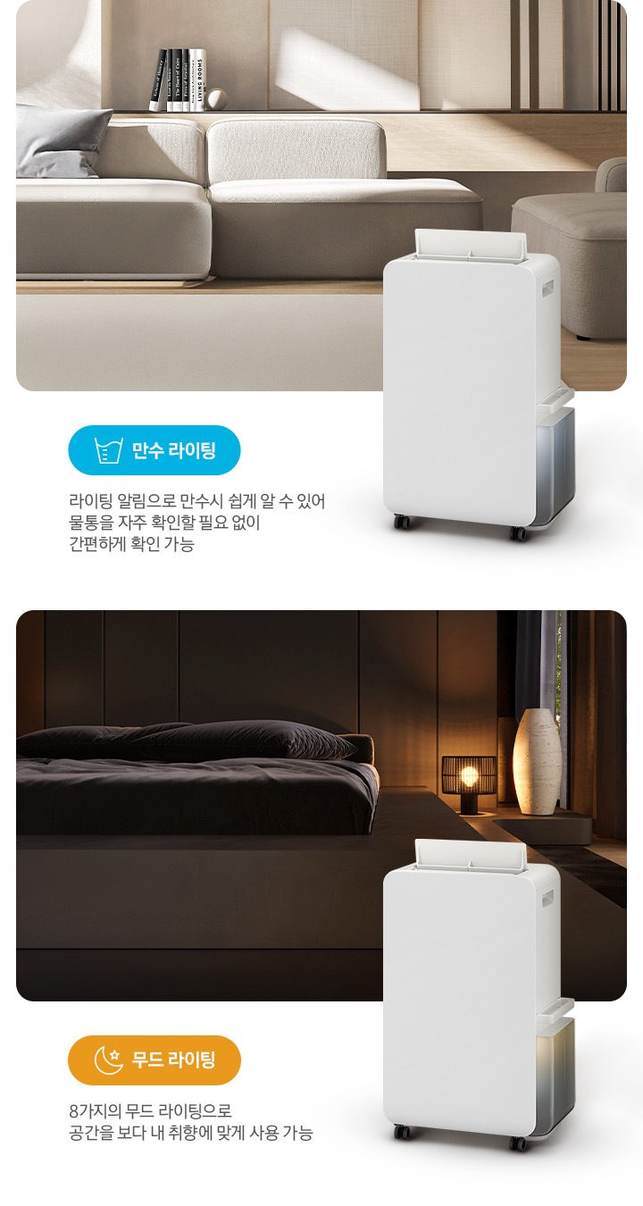 이미지가 2가지로 나뉘어져 있습니다. 이미지 왼쪽 부분에는 톤이 낮은 베이지 톤의 거실을 배경으로 패브릭 소재의 소파와 소파 뒤쪽으로 책 5권이 일렬로 세워져 있습니다. 거실 이미지 오른쪽 하단 부분에는 작동 중인 제습기 오른쪽 측면 이미지의 상단 부분이 거실 이미지에 반 정도 걸쳐 자리하고 있고 거실 이미지 왼쪽 하단 부분에는 파란색의 모서리가 동그란 박스 안에 컵에 물이 담긴 아이콘과 만수 라이팅 텍스트가 쓰여 있고 또 그 하단 부분에 라이팅 알림으로 만수 시 쉽게 알 수 있어 물통을 자주 확인할 필요 없이 간편하게 확인 가능 텍스트가 쓰여 있습니다. 이미지 오른쪽 부분에는 불이 꺼진 침실을 배경으로 침대 오른쪽에 조명이 켜져 있으며, 조명 오른쪽 부분에는 중간 부분이 두꺼운 원통 모양의 아이보리 오브제가 놓여 있습니다. 침실 이미지 오른쪽 하단 부분에는 작동 중인 제습기 오른쪽 측면 이미지의 상단 부분이 침실 이미지에 반 정도 걸쳐 자리하고 있고 침실 이미지 왼쪽 하단 부분에는 주황색의 모서리가 동그란 박스 안에 달, 별 아이콘과 함께 무드 라이팅 텍스트가 쓰여 있고 또 그 하단 부분에는 8가지의 무드 라이팅으로 공간을 보다 내 취향에 맞게 사용 가능 텍스트가 쓰여 있습니다.