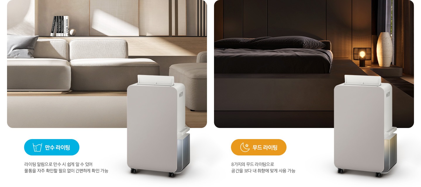 이미지가 2가지로 나뉘어져 있습니다. 이미지 왼쪽 부분에는 톤이 낮은 베이지 톤의 거실을 배경으로 패브릭 소재의 소파와 소파 뒤쪽으로 책 5권이 일렬로 세워져 있습니다. 거실 이미지 오른쪽 하단 부분에는 작동 중인 제습기 오른쪽 측면 이미지의 상단 부분이 거실 이미지에 반 정도 걸쳐 자리하고 있고 거실 이미지 왼쪽 하단 부분에는 파란색의 모서리가 동그란 박스 안에 컵에 물이 담긴 아이콘과 만수 라이팅 텍스트가 쓰여 있고 또 그 하단 부분에 라이팅 알림으로 만수 시 쉽게 알 수 있어 물통을 자주 확인할 필요 없이 간편하게 확인 가능 텍스트가 쓰여 있습니다. 이미지 오른쪽 부분에는 불이 꺼진 침실을 배경으로 침대 오른쪽에 조명이 켜져 있으며, 조명 오른쪽 부분에는 중간 부분이 두꺼운 원통 모양의 아이보리 오브제가 놓여 있습니다. 침실 이미지 오른쪽 하단 부분에는 작동 중인 제습기 오른쪽 측면 이미지의 상단 부분이 침실 이미지에 반 정도 걸쳐 자리하고 있고 침실 이미지 왼쪽 하단 부분에는 주황색의 모서리가 동그란 박스 안에 달, 별 아이콘과 함께 무드 라이팅 텍스트가 쓰여 있고 또 그 하단 부분에는 8가지의 무드 라이팅으로 공간을 보다 내 취향에 맞게 사용 가능 텍스트가 쓰여 있습니다.