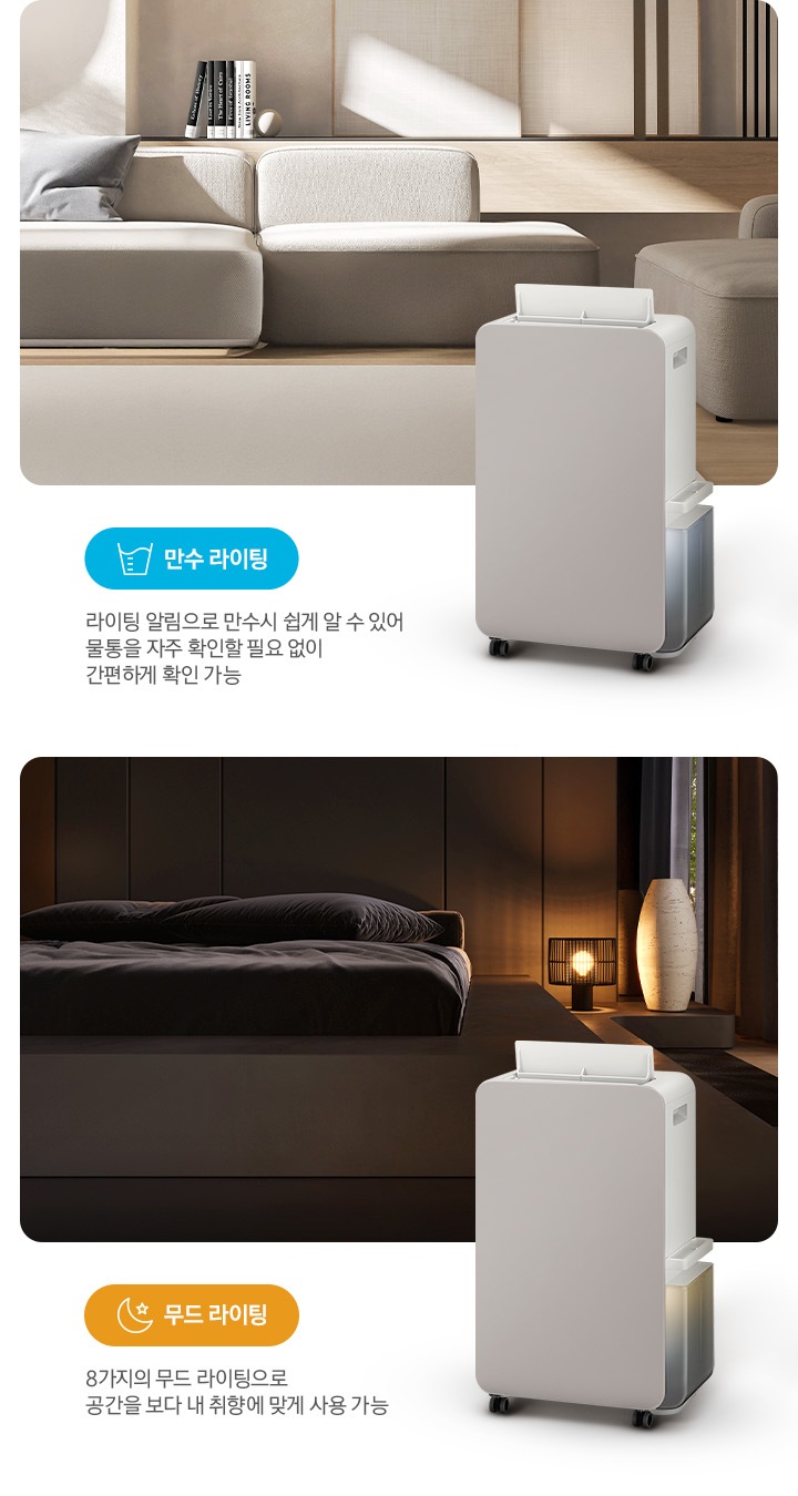이미지가 2가지로 나뉘어져 있습니다. 이미지 왼쪽 부분에는 톤이 낮은 베이지 톤의 거실을 배경으로 패브릭 소재의 소파와 소파 뒤쪽으로 책 5권이 일렬로 세워져 있습니다. 거실 이미지 오른쪽 하단 부분에는 작동 중인 제습기 오른쪽 측면 이미지의 상단 부분이 거실 이미지에 반 정도 걸쳐 자리하고 있고 거실 이미지 왼쪽 하단 부분에는 파란색의 모서리가 동그란 박스 안에 컵에 물이 담긴 아이콘과 만수 라이팅 텍스트가 쓰여 있고 또 그 하단 부분에 라이팅 알림으로 만수 시 쉽게 알 수 있어 물통을 자주 확인할 필요 없이 간편하게 확인 가능 텍스트가 쓰여 있습니다. 이미지 오른쪽 부분에는 불이 꺼진 침실을 배경으로 침대 오른쪽에 조명이 켜져 있으며, 조명 오른쪽 부분에는 중간 부분이 두꺼운 원통 모양의 아이보리 오브제가 놓여 있습니다. 침실 이미지 오른쪽 하단 부분에는 작동 중인 제습기 오른쪽 측면 이미지의 상단 부분이 침실 이미지에 반 정도 걸쳐 자리하고 있고 침실 이미지 왼쪽 하단 부분에는 주황색의 모서리가 동그란 박스 안에 달, 별 아이콘과 함께 무드 라이팅 텍스트가 쓰여 있고 또 그 하단 부분에는 8가지의 무드 라이팅으로 공간을 보다 내 취향에 맞게 사용 가능 텍스트가 쓰여 있습니다.