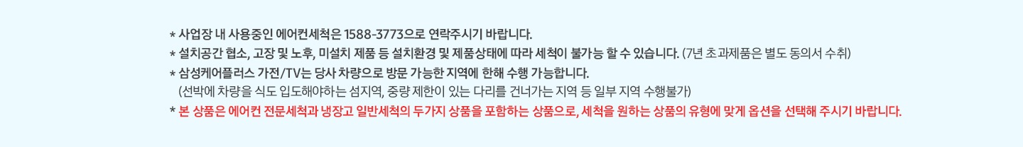 * 사업장 내 사용중인 에어컨세척은 1588-3773으로 연락주시기 바랍니다. * 설치공간 협소, 고장 및 노후, 미설치 제품 등 설치환경 및 제품 상태에 따라 세척이 불가능 할 수 있습니다. (7년 초과제품은 동의서 수취) * 삼성케어플러스 가전/TV는 당사 차량으로 방문 가능한 지역에 한해 수행 가능합니다. (선박에 차량을 식도 입도해야 하는 섬지역, 중량 제한이 있는 다리를 건너가는 지역 등 일부 지역 수행불가) * 본 상품은 에언컨 전문세척과 냉장고 일반세척의 두가지 상품을 포함하는 상품으로, 세척을 원하는 상품의 유형에 맞게 옵션을 선택해 주시기 바랍니다.