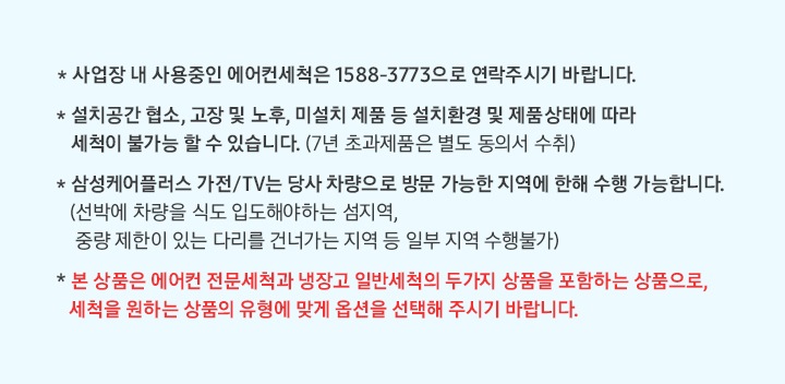 * 사업장 내 사용중인 에어컨세척은 1588-3773으로 연락주시기 바랍니다. * 설치공간 협소, 고장 및 노후, 미설치 제품 등 설치환경 및 제품 상태에 따라 세척이 불가능 할 수 있습니다. (7년 초과제품은 동의서 수취) * 삼성케어플러스 가전/TV는 당사 차량으로 방문 가능한 지역에 한해 수행 가능합니다. (선박에 차량을 식도 입도해야 하는 섬지역, 중량 제한이 있는 다리를 건너가는 지역 등 일부 지역 수행불가) * 본 상품은 에언컨 전문세척과 냉장고 일반세척의 두가지 상품을 포함하는 상품으로, 세척을 원하는 상품의 유형에 맞게 옵션을 선택해 주시기 바랍니다.