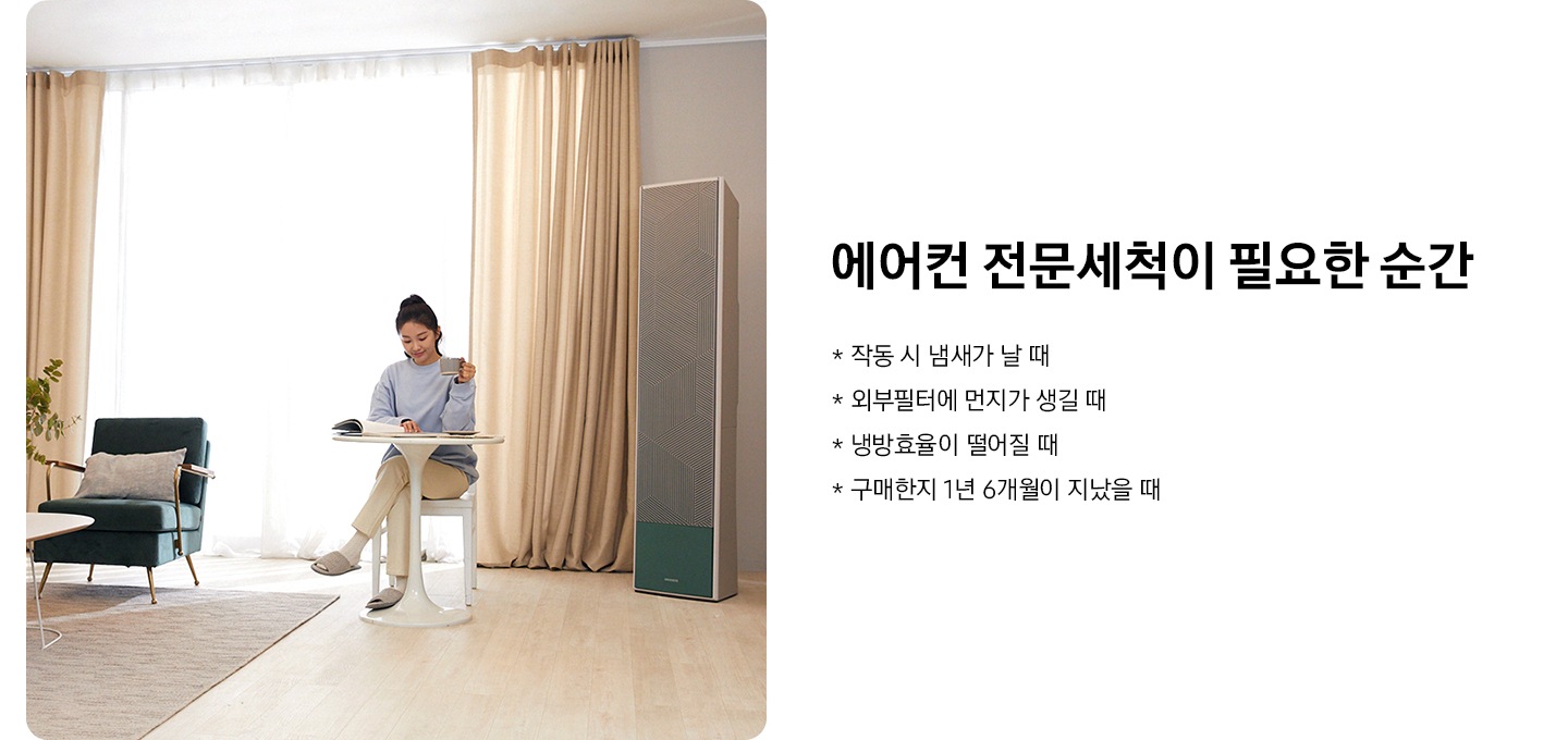 거실 오른쪽엔 무풍 에어컨이 놓여져 있고, 여성이 의자에 앉아 책을 보고 있는 모습의 이미지입니다. 거실 오른쪽엔 무풍 에어컨이 놓여져 있고, 여성이 의자에 앉아 책을 보고 있는 모습의 이미지입니다. 이미지 옆에는 에어컨 전문세척이 필요한 순간 타이틀과 작동 시 냄새가 날때, 외부 필터에 먼지가 생길 때, 냉방효율이 떨어질 때, 구매한지 1년 6개월이 지났을때 역자막있습니다.