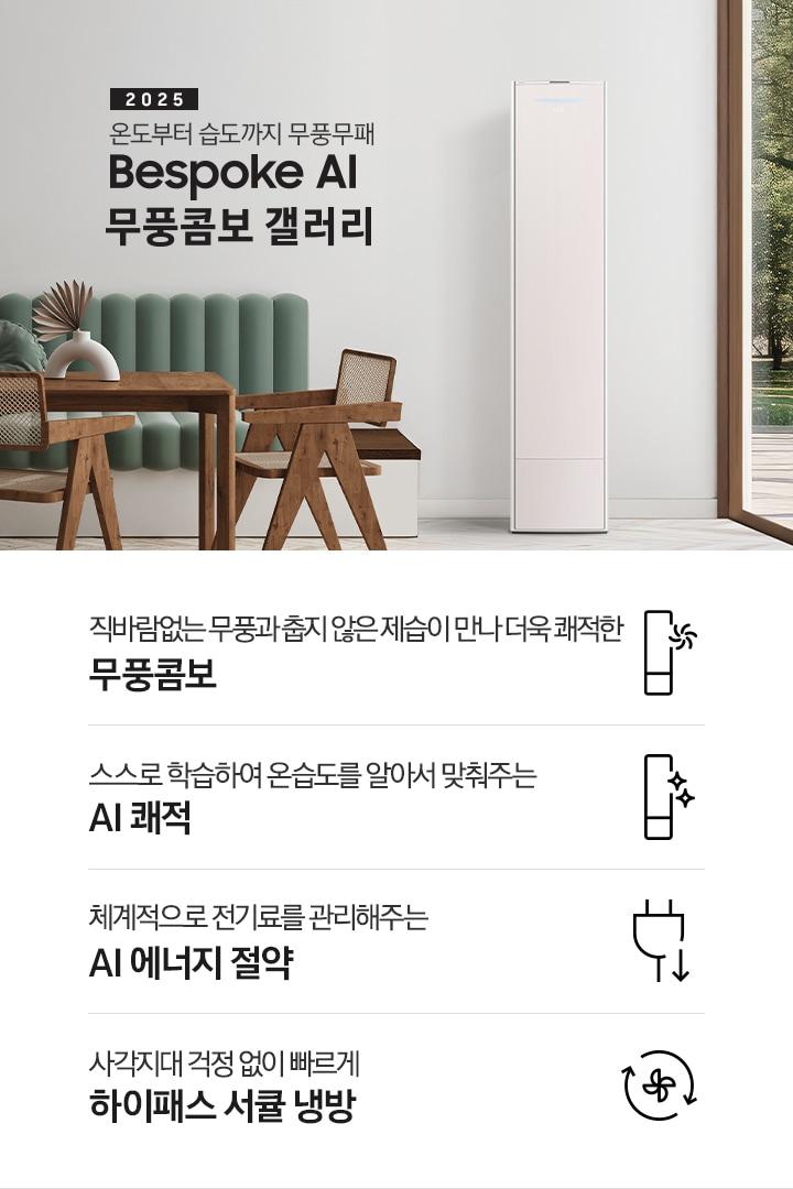 2025 BESPOKE AI 무풍콤보 갤러리 타이틍이 보여지며 좌측에 통창이 있는 거실 및 다이닝 공간에 가운데 우트톤의 6인용 식탁이  보여지며 촤측 통창 옆에 무풍콤보 갤러리 에어컨이 보여지고 각각 좌우 앞 에 동일한 우드톤의 식탁 의자가 있으며 정면 벽면에 초록색의 긴 쇼파 형식의 식탁 의자가 보여집니다. 좌측 통창 옆 벽면에 무풍콤보 갤러리 에어컨이 보여지며 좌측 하단에 모터 &컴프레서 평생보증 마크가 보여집니다. 이미지 하단에 특장점 관련 아이콘과 설명이 보여지며 좌측 부터 직바람 없는 무풍과 춥지 않은 제습이 만나 더욱 쾌적한 무풍콤보 문구와 함께 갤러리 에어컨 아이콘에 바랆팬이 함께있는 아이콘이 보여지고, 상황에 맞게 체계적으로 전기룔르 관리해주는 AI 에너지 절약 문구과 함께 플로그에 아래로 향하는아이콘이 함께 보여집니다.