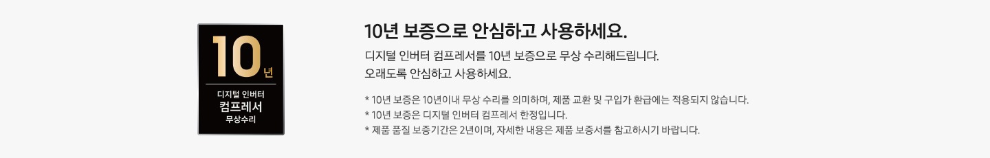 좌측에 평생보증 디지털 인버터 모델 & 컴프레서 무상수리 마크가 보여지고 우측엔 시작부터 끝까지, 평생 안심하고 사용하세요. 디지털 인버터 모터 & 컴프레서를 평생 보증으로 기한없이 무상 수리해드립니다. 오래도록 안심하고 사용하세요. * 평생보증은 기한없는 무상수리를 의미하며, 제품 교환 및 구입가 환급에는 적용되지 않습니다. * 평생보증은 디지털 인버터 모터 & 컴프레서 한정 입니다. * 제품 품질 보증 기간은 2년이며, 자세한 내용은 제품 보증서를 참고 하시기 바랍니다. 문구가 보여집니다. 