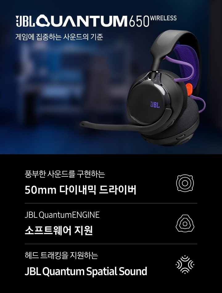 게임을 할 수 있도록 꾸며진 방이 흐릿하게 보입니다. 이미지 오른쪽에는 헤드폰의 좌측면이 보이며, 왼쪽에는 브랜드와 모델명인 ‘JBL QUANTUM 650 WIRELESS’와 ‘게임에 집중하는 사운드의 기준‘ 문구가 기재되어 있습니다. 이미지 하단에는 ‘풍부한 사운드를 구현하는 50mm 다이내믹 드라이버‘, ‘JBL QuantumENGINE 소프트웨어 지원’, ‘헤드 트래킹을 지원하는 JBL Quantum Spatial Sound’ 문구와 아이콘이 있습니다.