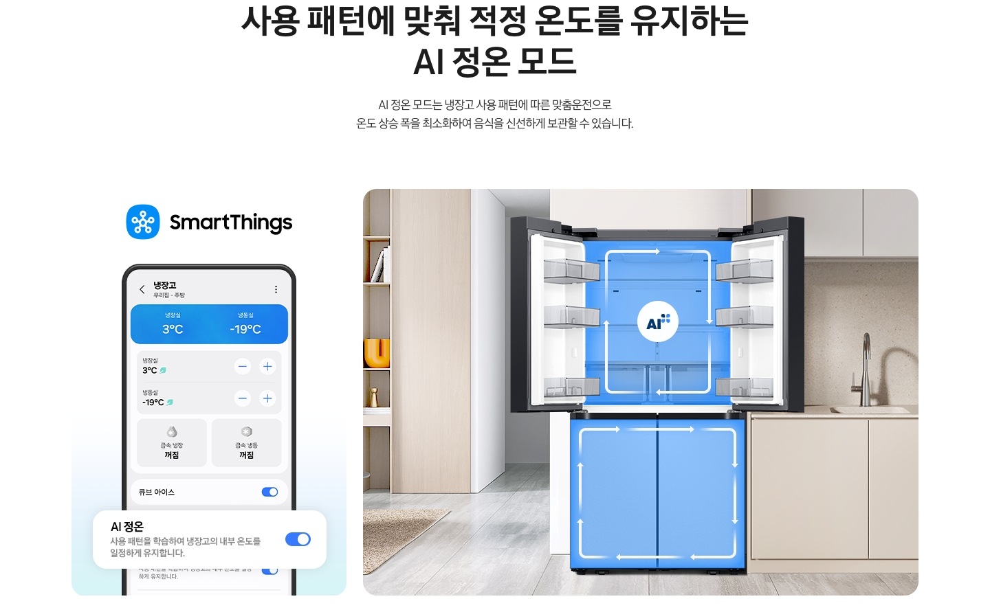 사용 패턴에 맞춰 적정 온도를 유지하는 AI 정온 모드. AI 정온 모드는 냉장고 사용 패턴데 따른 맞춤운전으로 온도 상승 폭을 최소화하여 음식을 신선하게 보관할 수 있습니다. SmartThings 로고가 나와있고 하단에 SmartThings 앱 화면에서 AI 정온 토글이 활성화된 부분이 확대되어 있습니다. 벽면에 냉장고 상칸이 오픈되어 있고 내부에 AI 인증 로고가 나와있습니다. 냉장고 좌측으로는 거실 붙박이장이, 우측으로는 베이지색 하부장 위 수전이 설치되어있는 연출된 이미지 입니다.