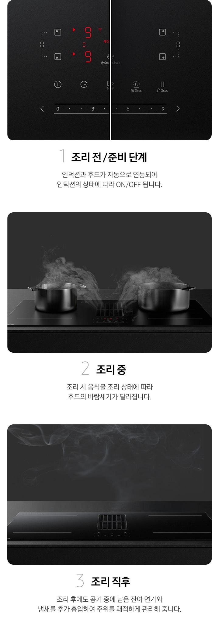 이미지 왼쪽 부분에는 Infinite Line 후드일체형 인덕션 조작부의 전원이 켜진 이미지와 꺼진 이미지를 반반 배치하여 확대한 이미지와 하단에 1 조리 전 / 준비 단계 인덕션과 후드가 자동으로 연동되어 인덕션의 상태에 따라 ON/OFF 됩니다. 텍스트가 쓰여있습니다. 이미지 중간 부분에는 검정 벽, 검은색 상판과 설치된 Infinite Line 후드일체형 인덕션을 배경으로 인덕션 위에 올려져 있는 냄비에서 발생하는 연기가 인덕션에 내장된 후드로 빨려 들어가는 이미지와 하단에 2 조리 중 조리 시 음식물 조리 상태에 따라 후드의 바람세기가 달라집니다. 텍스트가 쓰여 있습니다. 이미지 오른쪽 부분에는 검정 벽, 검은색 상판과 설치된 Infinite Line 후드일체형 인덕션을 배경으로 조리 후 남은 잔여 연기가 인덕션에 내장된 후드로 빨려 들어가는 이미지와 하단에 3 조리 직후 조리 후에도 공기 중에 남은 잔여 연기와 냄새를 추가 흡입하여 주위를 쾌적하게 관리해 줍니다. 텍스트가 쓰여 있습니다.