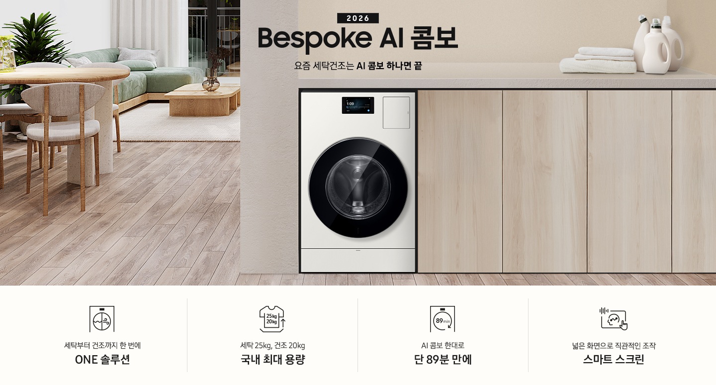 2026 Bespoke AI 콤보 앞으로의 세탁건조는 AI 콤보 하나면 끝. 밝은 우드톤 하부장 옆에 AI 콤보가 설치되어 있습니다. 하부장 위에는 세탁세제와 수건이 놓여있고 제품 좌측으로는 우드톤 테이블과 녹색 쇼파 등이 놓인 거실이 보이는 연출된 인테리어컷 입니다. 인테리어컷 하단에는 4가지 특장점이 아이콘과 함께 나와있습니다. 세탁부터 건조까지 한 번에 ONE 솔루션 문구와 아이콘, 세탁 25kg, 건조 20kg 국내 최대 용량 문구와 아이콘,  AI 콤보 한대로 단 89분 만에 문구와 아이콘, 넓은 화면으로 직관적인 조작 스마트 스크린 문구와 아이콘.