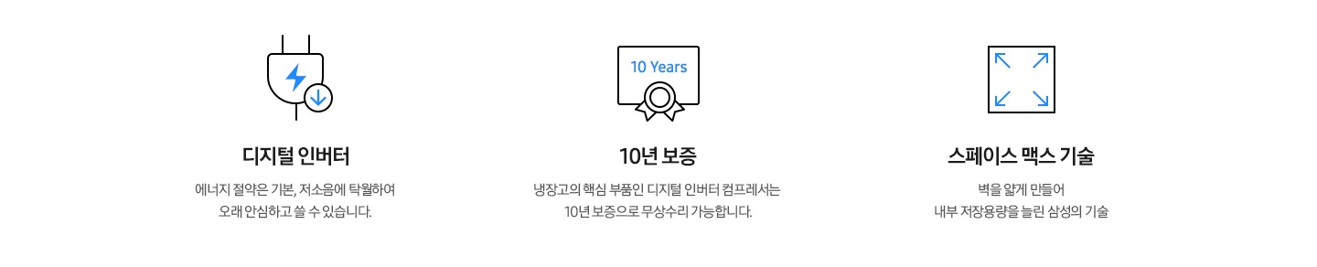 디지털 인버터: 에너지 절약은 기본, 저소음에 탁월하여 오래 안심하고 쓸 수 있습니다. 10년 보증: 냉장고의 핵심 부품인 디지털 인버터 컴프레서는 10년 보증으로 무상수리 가능합니다. 스페이스 맥스 기술 : 벽을 얇게 만들어 내부 저장용량을 늘린 삼성의 기술
