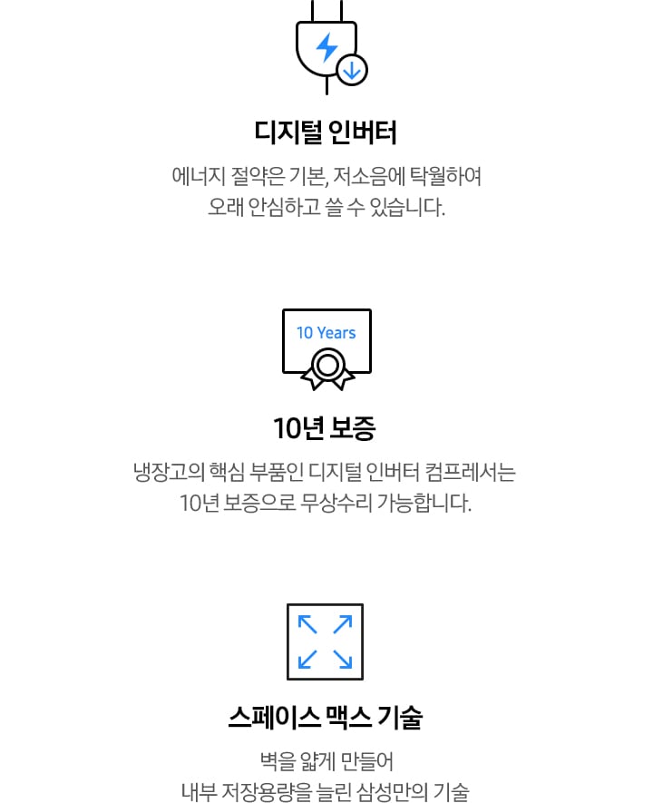 디지털 인버터: 에너지 절약은 기본, 저소음에 탁월하여 오래 안심하고 쓸 수 있습니다. 10년 보증: 냉장고의 핵심 부품인 디지털 인버터 컴프레서는 10년 보증으로 무상수리 가능합니다. 스페이스 맥스 기술 : 벽을 얇게 만들어 내부 저장용량을 늘린 삼성의 기술