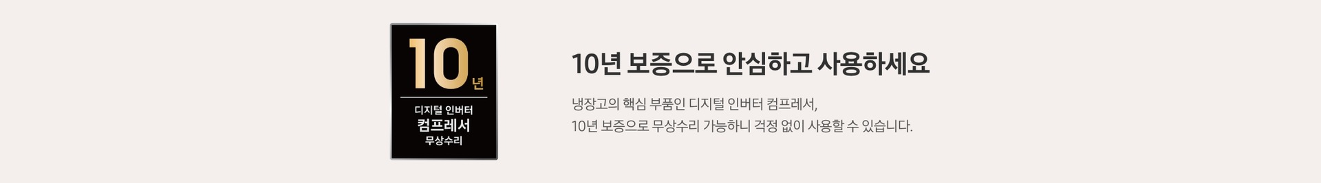 좌측 로고 : 10년 디지털 인버터 컴프레서 무상수리, 우측 문구 : 10년 보증으로 안심하고 사용하세요. 냉장고의 핵심 부품인 디지털 인버터 컴프레서, 10년 보증으로 무상수리 가능하니 걱정 없이 사용할 수 있습니다. 
