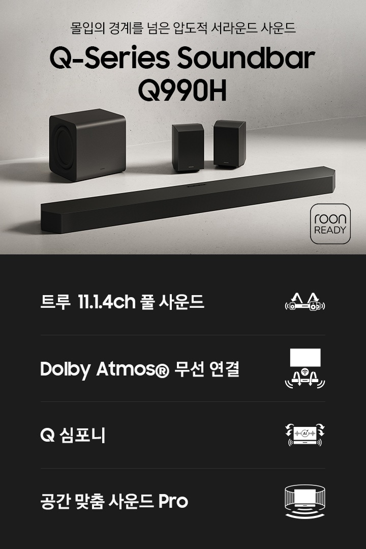 바닥에 사운드바 본체와 서브우퍼, 리어 스피커가 놓여 있습니다. 우측 하단에는 ‘몰입의 경계를 넘은 압도적 서라운드 사운드‘, ‘Q-Series Soundbar Q990H’ 문구가 기재되어 있으며, 문구 옆에는 roon READY 로고가 있습니다. 이미지 하단에는 ‘트루 11.1.4ch 풀 서라운드‘, ‘Dolby Atmos® 무선 연결’, ‘Q 심포니’, ‘공간 맞춤 사운드 Pro’ 문구와 아이콘이 있습니다.
