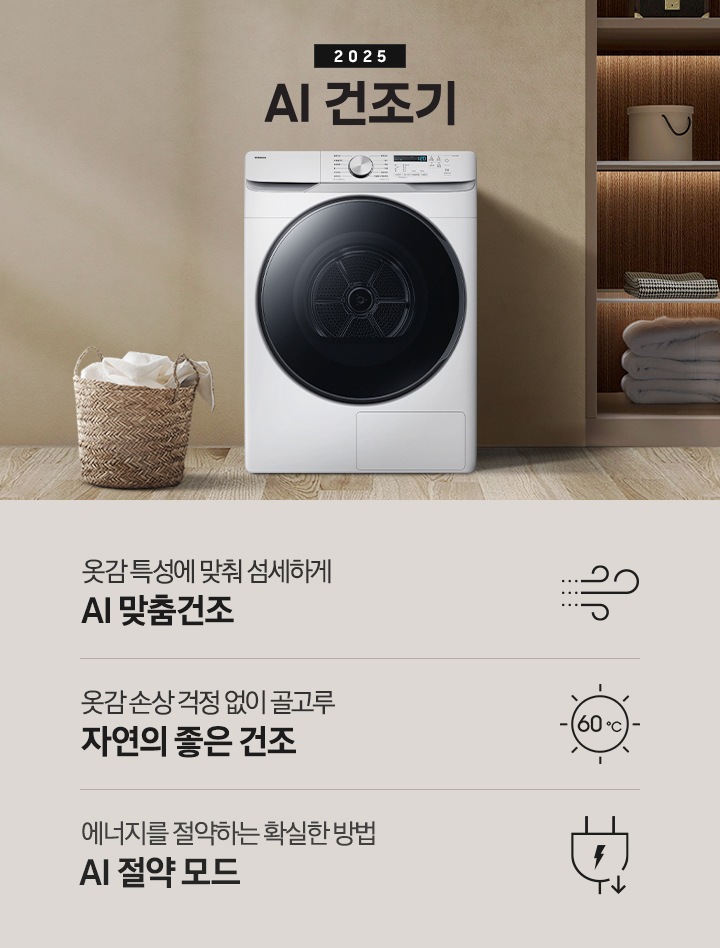 2025년 그랑데 건조기 AI 인테리어컷으로 가운데 블랙 컬러 그랑데 건조기 AI 모델이 설치되어 있습니다. 건조기 좌측으로는 하얀 커튼이 드리워진 창문과 침대, 화병과 책 등 소품이 올려진 나이트 테이블이 있고 벽 앞에는 흰 빨랫감이 담긴 라탄 바구니가 놓여있습니다. 건조기 좌측으로는 붙박이장 안에 수건 등 다양한 소품이 놓여있고 그 우측 우드톤 수납장 위로 셔츠가 걸려있는 연출된 이미지컷입니다. 인테리어컷 아래에는 그랑데 건조기 AI의 특장점 문구와 아이콘이 나와있습니다. 옷감 특성에 맞춰 섬세하게 AI 맞춤건조 문구와 아이콘, 옷감 손상 걱정 없이 골고루 자연의 좋은 건조 문구와 아이콘, 에너지를 절약하는 확실한 방법 AI 절약 모드 문구와 아이콘이 나와있습니다.