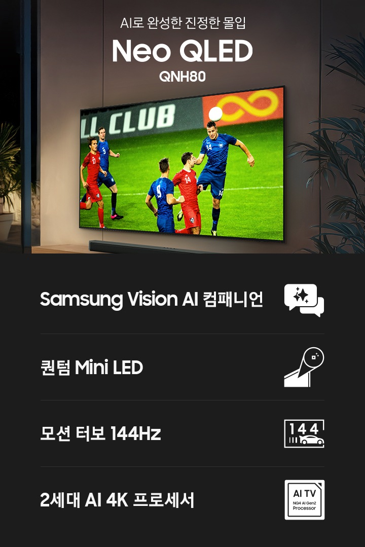 거실 벽에 TV가 설치되어 있습니다. TV 화면에는 축구 경기가 보여지고 있습니다. TV 하단에는 장식장이 있으며, 장식장 위에는 사운드바가 놓여 있습니다. TV 앞에는 테이블과 소파가 놓여 있습니다. 테이블 위에는 콜라와 피자, 과자가 놓여 있으며, 소파에는 사람들과 강아지가 앉아서 TV 화면을 보고 있습니다. 이미지 왼쪽 중간에는 ‘AI로 완성한 진정한 몰입‘, Neo QLED’, ‘QNH80’ 문구가 기재되어 있습니다. 이미지 하단에는 ‘Samsung Vision AI 컴패니언’, ‘퀀텀 Mini LED’, ‘모션 터보 144Hz’, ‘2세대 AI 4K 프로세서’ 문구와 아이콘이 있습니다.