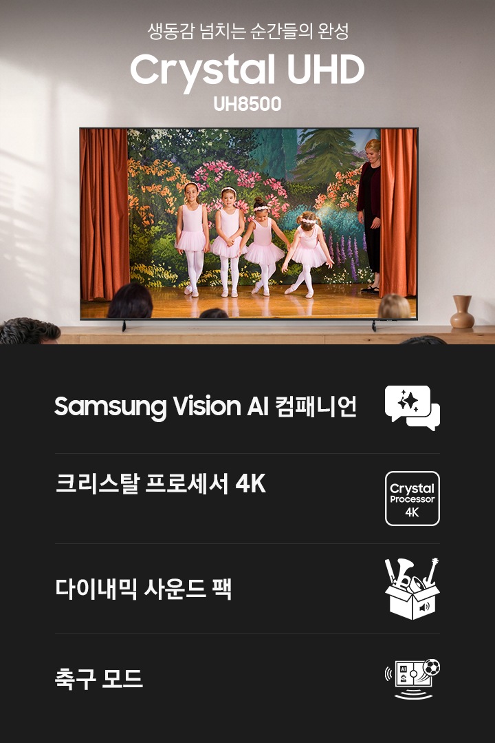 거실 장식장 위에 TV가 설치되어 있습니다. TV 화면에는 무대 위에 여자 아이 4명이 인사하고 있습니다. TV 앞에는 테이블과 소파가 있습니다. 소파 위에는 성인 남녀와 어린 여자 아이가 앉아서 TV를 보고 있습니다. TV 왼쪽으로는 ‘생동감 넘치는 순간들의 완성’ 문구와 TV의 시리즈명인 ‘Crystal UHD’, 그리고 모델명인 ‘UH8500’이 기재되어 있습니다. 이미지 하단에는 ‘Samsung Vision AI 컴패니언’, ‘크리스탈 프로세서 4K’, ‘다이내믹 사운드 팩‘, ‘풀볼 모드’ 문구와 아이콘이 있습니다.