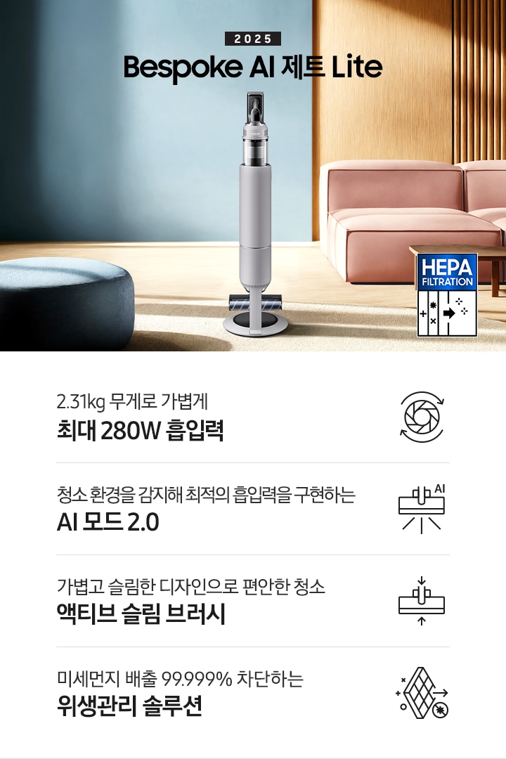약간 어두운 우드 톤과 파란색, 핑크색이 섞여있는 거실 전경 가운데 Bespoke AI 제트 Lite 280W가 이미지 중간에 서있습니다. 이미지 왼쪽 부분에는 햇빛이 들어오는 창문과 창문 앞에 어두운 파란색의 1인용 소파가 놓여져 있고 이미지 오른쪽 부분에는 어두운 색상의 소파가 놓여져 있고 소파 앞부분에는 어두운 우드 톤의 테이블이 보이고 있습니다. 이미지 오른쪽 하단에는 헤파필터 아이콘이 있습니다. 하단 제품 특장점으로는 청소기 내부 모터가 회전하는 아이콘과 함께 2.31kg 무게로 가볍게 최대 280W 흡입력, 브러시가 AI로 흡입력을 변경하는 아이콘과 함께 청소 환경을 감지해 최적의 흡입력을 구현하는 AI 모드 2.0,&nbsp;브러시가 얇아졌다는 아이콘과 함께 가볍고 슬림한 디자인으로 편안한 청소 액티브 슬림 브러시, 미세먼지가 통과하지 못하는 아이콘과 함께 미세먼지 배출 99.999% 차단하는 위생관리 솔루션이라는 문구가 적혀 있습니다.