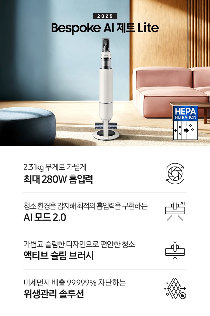 약간 어두운 우드 톤과 파란색, 핑크색이 섞여있는 거실 전경 가운데 Bespoke AI 제트 Lite 280W가 이미지 중간에 서있습니다. 이미지 왼쪽 부분에는 햇빛이 들어오는 창문과 창문 앞에 어두운 파란색의 1인용 소파가 놓여져 있고 이미지 오른쪽 부분에는 어두운 색상의 소파가 놓여져 있고 소파 앞부분에는 어두운 우드 톤의 테이블이 보이고 있습니다. 이미지 오른쪽 하단에는 헤파필터 아이콘이 있습니다. 하단 제품 특장점으로는 청소기 내부 모터가 회전하는 아이콘과 함께 2.31kg 무게로 가볍게 최대 280W 흡입력, 브러시가 AI로 흡입력을 변경하는 아이콘과 함께 청소 환경을 감지해 최적의 흡입력을 구현하는 AI 모드 2.0,&nbsp;브러시가 얇아졌다는 아이콘과 함께 가볍고 슬림한 디자인으로 편안한 청소 액티브 슬림 브러시, 미세먼지가 통과하지 못하는 아이콘과 함께 미세먼지 배출 99.999% 차단하는 위생관리 솔루션이라는 문구가 적혀 있습니다.