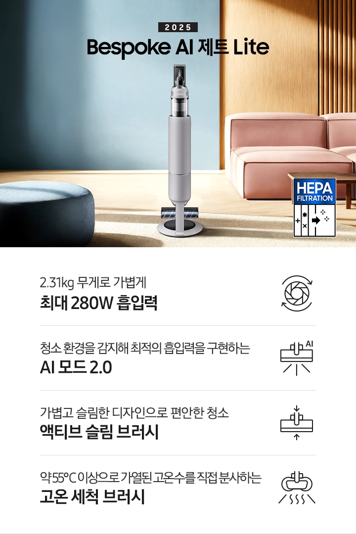 약간 어두운 우드 톤과 파란색, 핑크색이 섞여있는 거실 전경 가운데 Bespoke AI 제트 Lite 280W가 이미지 중간에 서있습니다. 이미지 왼쪽 부분에는 햇빛이 들어오는 창문과 창문 앞에 어두운 파란색의 1인용 소파가 놓여져 있고 이미지 오른쪽 부분에는 어두운 색상의 소파가 놓여져 있고 소파 앞부분에는 어두운 우드 톤의 테이블이 보이고 있습니다. 이미지 오른쪽 하단에는 헤파필터 아이콘이 있습니다. 하단 제품 특장점으로는 청소기 내부 모터가 회전하는 아이콘과 함께 2.31kg 무게로 가볍게 최대 280W 흡입력, 브러시가 AI로 흡입력을 변경하는 아이콘과 함께 청소 환경을 감지해 최적의 흡입력을 구현하는 AI 모드 2.0,&nbsp;브러시가 얇아졌다는 아이콘과 함께 가볍고 슬림한 디자인으로 편안한 청소 액티브 슬림 브러시, 고온수 세척 브러시가 고온수를 분사하는 아이콘과 함께 약 55℃ 이상으로 가열된 고온수를 직접 분사하는 고온수 세척 브러시라는 문구가 적혀 있습니다.