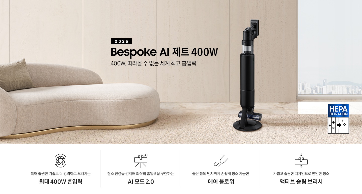 베이지 톤의 거실을 배경으로 대리석 바닥 위에 베이지 색상의 카펫이 깔려 있으며 이미지 왼쪽 부분에는 둥근 모양의 아이보리 색상의 패브릭 소파가 보이고 있습니다. 이미지 오른쪽 부분에는 창문 밖으로 아파트와 하늘이 흐리게 보이고 하단에는 헤파필터 아이콘이 있습니다. 이미지 중간 부분에는 2025 Bespoke AI 제트 400W 400W. 따라올 수 없는 세계 최고 흡입력 텍스트와 Bespoke AI 제트 400W 제품 정면 이미지가 배치되어 있습니다. 이미지 하단에는 특장점 중 4가지를 선정하여 보여주고 있으며, 청소기 내부 모터가 회전하는 아이콘과 함께 특허 출원한 기술로 더 강력하고 오래가는 최대 400W 흡입력 텍스트, 브러시가 AI로 흡입력을 변경하는 아이콘과 함께 청소 환경을 감지해 최적의 흡입력을 구현하는 AI 모드 2.0 텍스트,&nbsp;에어 블로워에서 바람이 나오는 아이콘과 함께 좁은 틈의 먼지까지 손쉽게 청소 가능한 에어 블로워 텍스트, 브러시가 얇아졌다는 아이콘과 함께 가볍고 슬림한 디자인으로 편안한 청소 액티브 슬림 브러시 텍스트가 왼쪽에서 오른쪽으로 나열되어 있습니다.