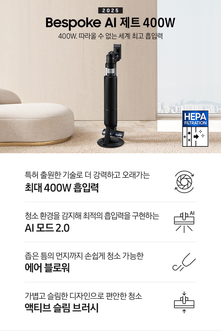 베이지 톤의 거실을 배경으로 대리석 바닥 위에 베이지 색상의 카펫이 깔려 있으며 이미지 왼쪽 부분에는 둥근 모양의 아이보리 색상의 패브릭 소파가 보이고 있습니다. 이미지 오른쪽 부분에는 창문 밖으로 아파트와 하늘이 흐리게 보이고 하단에는 헤파필터 아이콘이 있습니다. 이미지 중간 부분에는 2025 Bespoke AI 제트 400W 400W. 따라올 수 없는 세계 최고 흡입력 텍스트와 Bespoke AI 제트 400W 제품 정면 이미지가 배치되어 있습니다. 이미지 하단에는 특장점 중 4가지를 선정하여 보여주고 있으며, 청소기 내부 모터가 회전하는 아이콘과 함께 특허 출원한 기술로 더 강력하고 오래가는 최대 400W 흡입력 텍스트, 브러시가 AI로 흡입력을 변경하는 아이콘과 함께 청소 환경을 감지해 최적의 흡입력을 구현하는 AI 모드 2.0 텍스트,&nbsp;에어 블로워에서 바람이 나오는 아이콘과 함께 좁은 틈의 먼지까지 손쉽게 청소 가능한 에어 블로워 텍스트, 브러시가 얇아졌다는 아이콘과 함께 가볍고 슬림한 디자인으로 편안한 청소 액티브 슬림 브러시 텍스트가 왼쪽에서 오른쪽으로 나열되어 있습니다.