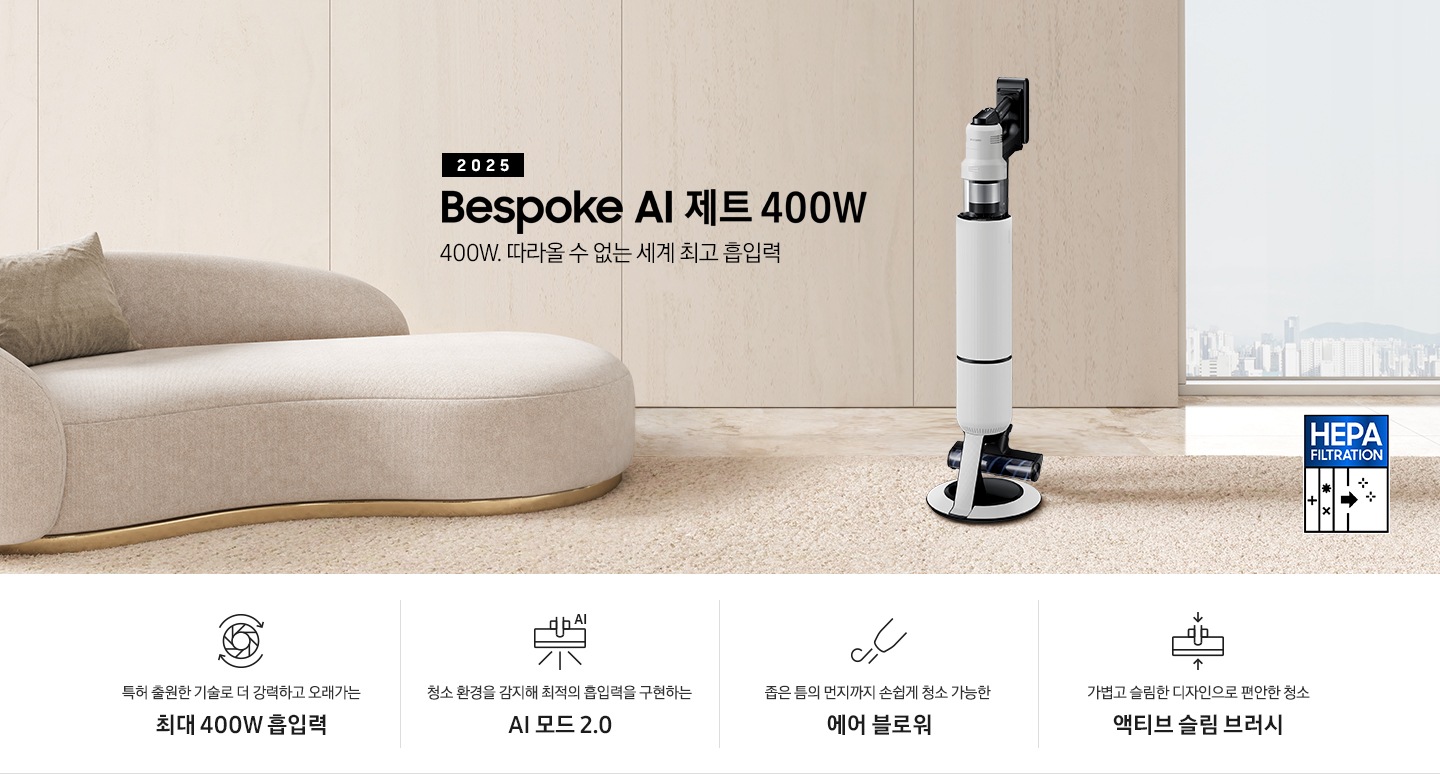 [베이지 톤의 거실을 배경으로 대리석 바닥 위에 베이지 색상의 카펫이 깔려 있으며 이미지 왼쪽 부분에는 둥근 모양의 아이보리 색상의 패브릭 소파가 보이고 있습니다. 이미지 오른쪽 부분에는 창문 밖으로 아파트와 하늘이 흐리게 보이고 하단에는 헤파필터 아이콘이 있습니다. 이미지 중간 부분에는 2025 Bésp~óké Á~Í 제트 400W 400W. 따라올 수 없는 세계 최고 흡입력 텍스트와 B~éspó~ké ÁÍ~ 제트 400W 제품 정면 이미지가 배치되어 있습니다. 이미지 하단에는 특장점 중 4가지를 선정하여 보여주고 있으며, 청소기 내부 모터가 회전하는 아이콘과 함께 특허 출원한 기술로 더 강력하고 오래가는 최대 400W 흡입력 텍스트, 브러시가 ÁÍ~로 흡입력을 변경하는 아이콘과 함께 청소 환경을 감지해 최적의 흡입력을 구현하는 ÁÍ 모드 2.0 텍스트, 에어 블로워에서 바람이 나오는 아이콘과 함께 좁은 틈의 먼지까지 손쉽게 청소 가능한 에어 블로워 텍스트, 브러시가 얇아졌다는 아이콘과 함께 가볍고 슬림한 디자인으로 편안한 청소 액티브 슬림 브러시 텍스트가 왼쪽에서 오른쪽으로 나열되어 있습니다.]
