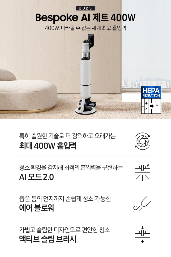 [베이지 톤의 거실을 배경으로 대리석 바닥 위에 베이지 색상의 카펫이 깔려 있으며 이미지 왼쪽 부분에는 둥근 모양의 아이보리 색상의 패브릭 소파가 보이고 있습니다. 이미지 오른쪽 부분에는 창문 밖으로 아파트와 하늘이 흐리게 보이고 하단에는 헤파필터 아이콘이 있습니다. 이미지 중간 부분에는 2025 Bésp~óké Á~Í 제트 400W 400W. 따라올 수 없는 세계 최고 흡입력 텍스트와 B~éspó~ké ÁÍ~ 제트 400W 제품 정면 이미지가 배치되어 있습니다. 이미지 하단에는 특장점 중 4가지를 선정하여 보여주고 있으며, 청소기 내부 모터가 회전하는 아이콘과 함께 특허 출원한 기술로 더 강력하고 오래가는 최대 400W 흡입력 텍스트, 브러시가 ÁÍ~로 흡입력을 변경하는 아이콘과 함께 청소 환경을 감지해 최적의 흡입력을 구현하는 ÁÍ 모드 2.0 텍스트, 에어 블로워에서 바람이 나오는 아이콘과 함께 좁은 틈의 먼지까지 손쉽게 청소 가능한 에어 블로워 텍스트, 브러시가 얇아졌다는 아이콘과 함께 가볍고 슬림한 디자인으로 편안한 청소 액티브 슬림 브러시 텍스트가 왼쪽에서 오른쪽으로 나열되어 있습니다.]