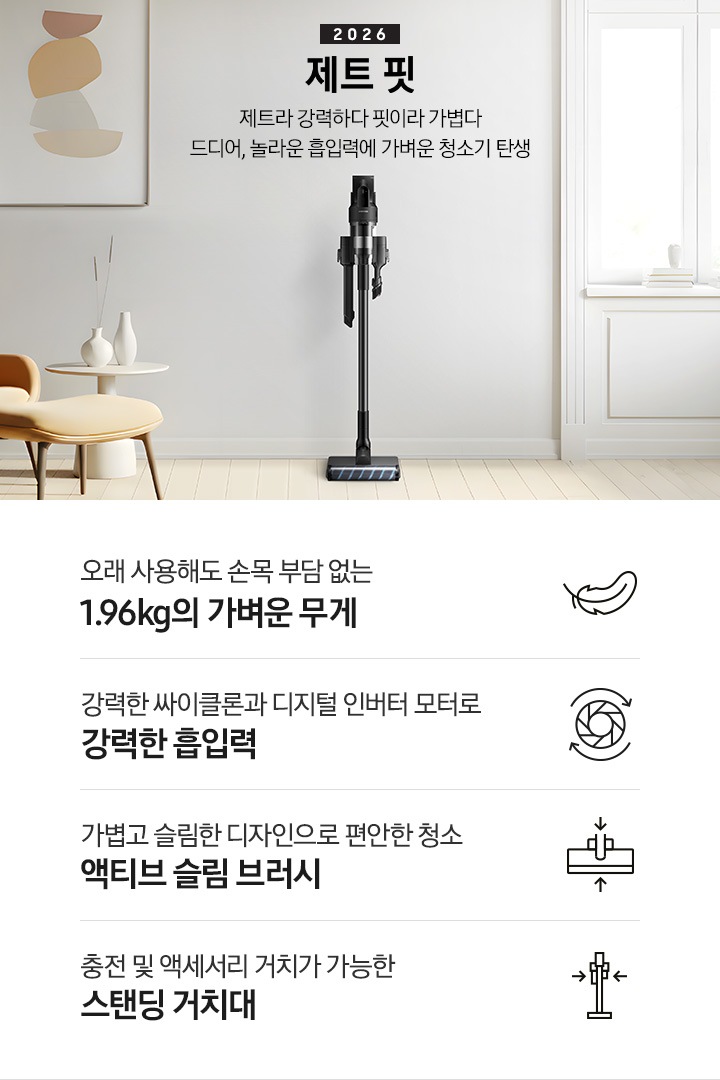 화이트 톤의 벽과 바닥을 배경으로 이미지 왼쪽 부분에는 브라운 색상의 1인용 소파와 다리 받침대가 놓여 있고 바로 오른쪽 부분에 화이트 색상의 테이블 위에 화이트 색상의 꽃병 2개가 나열되어 있습니다. 이미지 오른쪽 부분에는 화이트 색상의 창문에서 햇볕이 들어오고 있습니다. 이미지 중간 상단 부분에는 2026 제트 핏 제트라 강력하다 핏이라 가볍다 드디어, 놀라운 흡입력에 가벼운 청소기 탄생 텍스트가 쓰여 있고 텍스트 오른쪽 부분에 제트핏 정면 이미지를 확인할 수 있습니다.