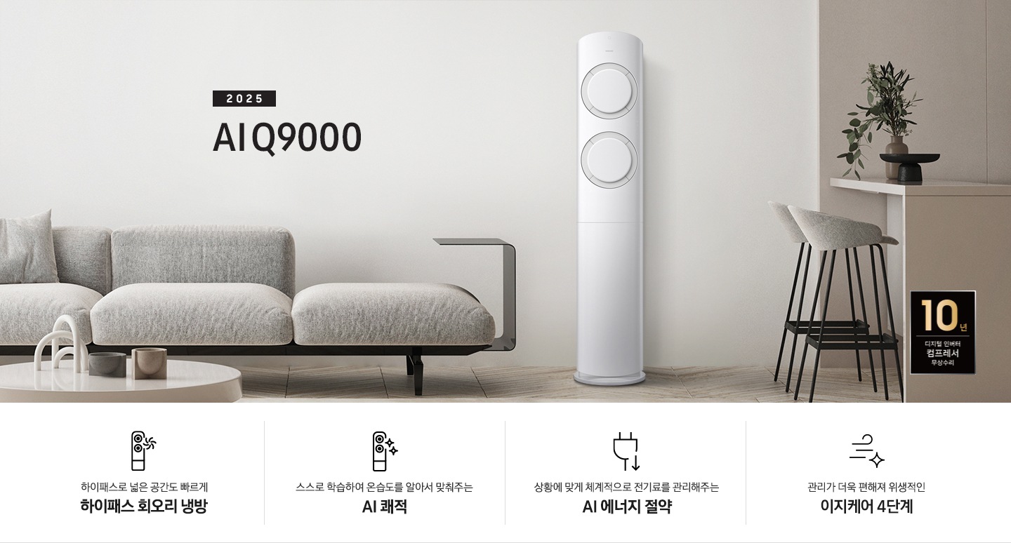 베이지 톤의 거실공간에 좌측엔 그레이톤의 쇼파가 보여지고 그앞에 동그란 탁자가 보여집니다. 쇼파 우측 가운데 2025 AI Q9000 타이틀과 에어컨이 보여지고 우측 끝에는 아일랜드바가 보여집니다. 하단에 10년 보증 디지털 인버터 컴프레서 무상수리 마크가 있으며 하단에 네개의 키포인트가 보여지고 좌측 부터, 하이패스 넓은 공간도 빠르게 하이패스 회오리 냉방, 상황에 맞게 체계적으로 정기료를 관리해주는 AI 에너지 절약, 관리가더욱 편해져 위생적인 이지케어 4단계, 공간에 컬러를 더하다 우리집에 어울리는 BESPOKE 컬러 적용 