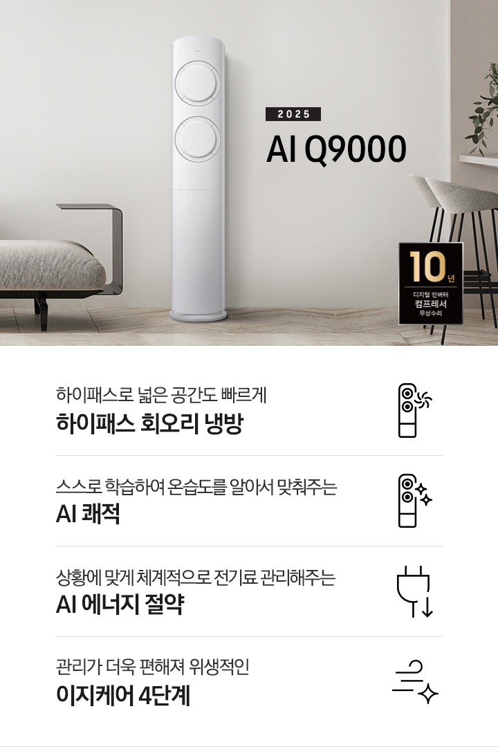 베이지 톤의 거실공간에 좌측엔 그레이톤의 쇼파가 보여지고 그앞에 동그란 탁자가 보여집니다. 쇼파 우측 가운데 2025 AI Q9000 타이틀과 에어컨이 보여지고 우측 끝에는 아일랜드바가 보여집니다. 하단에 10년 보증 디지털 인버터 컴프레서 무상수리 마크가 있으며 하단에 네개의 키포인트가 보여지고 좌측 부터, 하이패스 넓은 공간도 빠르게 하이패스 회오리 냉방, 상황에 맞게 체계적으로 정기료를 관리해주는 AI 에너지 절약, 관리가더욱 편해져 위생적인 이지케어 4단계, 공간에 컬러를 더하다 우리집에 어울리는 BESPOKE 컬러 적용 