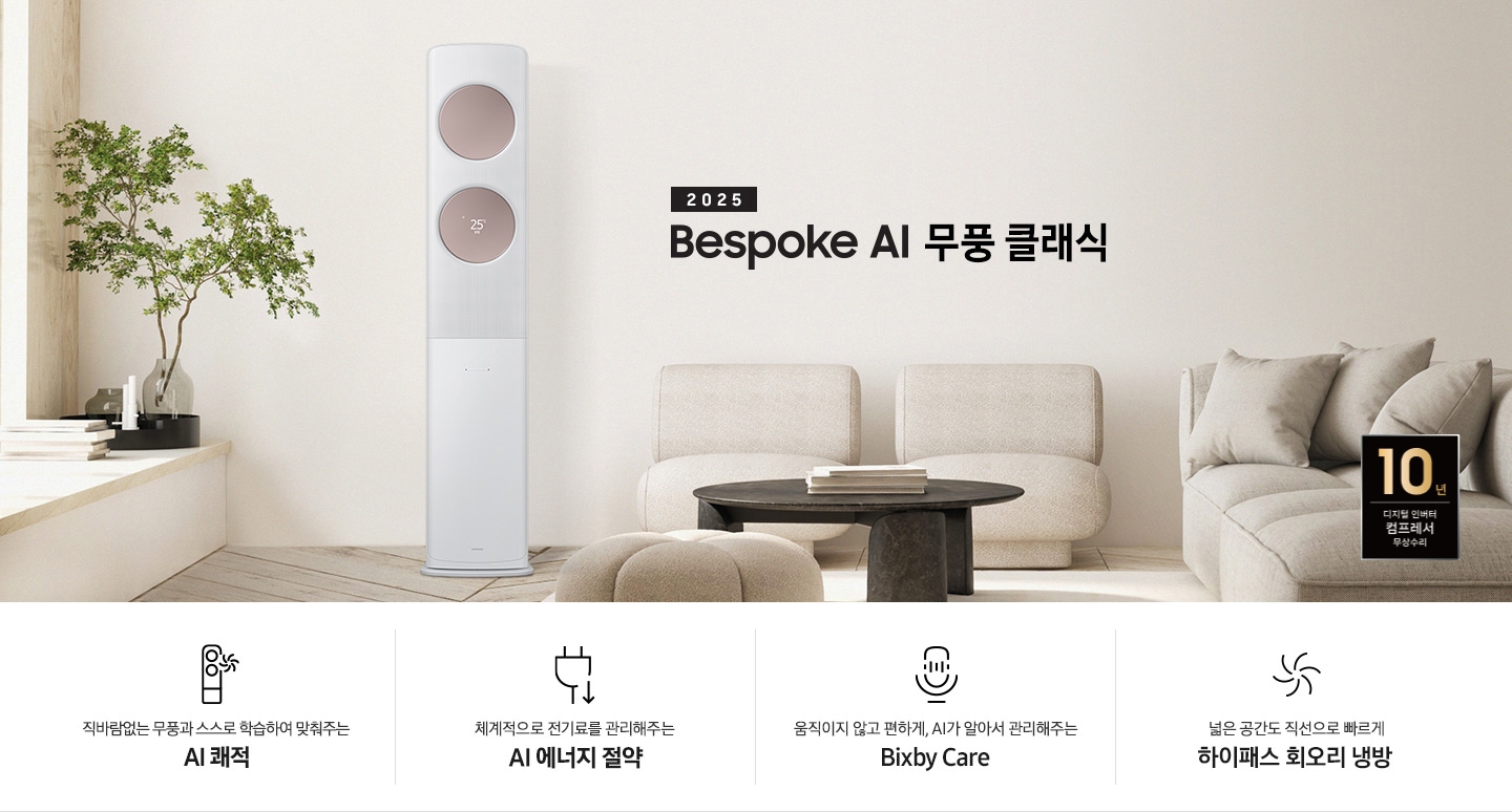 2025 BESPOKE AI 무풍 클래식 타이틀이 베이지 톤으로 인테리어 되어있는 거실로 보여지는 고악ㄴ에 좌측엔 윈도우 체어가 설치 되어 화분이 올라가 있는 모습이 보여지고 그옆으로 AI 무풍 클래식 에어컨이 보여집니다. 우측엔 베이지 톤의 귀여운 둥근둥글한 쇼파가 보여집니다. 하단에 키포인트가 보여지고 좌측 부터 상황에 맞게 스스로 학습하여, 알아서 맞춰주는 AI 쾌적, 상황에 맞게 체계적으로 전기료를 관리해주는 AI 에너지 절약, 움직이고 않고 편하게 AI 가 알아서 관리해주는 빅스비 케어, 넓은 공간도 직선으로 빠르게 하이패서 회오리 냉방이 보여집니다.