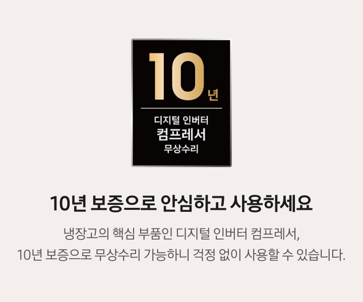 10년 보증으로 안심하고 사용하세요. 냉장고의 핵심 부품인 디지털 인버터 컴프레서, 10년 보증으로 무상수리 가능하니 걱정 없이 사용할 수 있습니다. 문구 좌측에 디지털 인버터 컴프레서 무상수리 10년 보증 로고가 나와있습니다.
