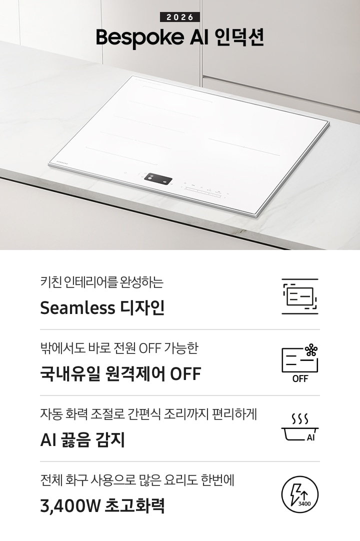 화이트 톤의 주방에 설치된 인덕션을 위에서 내려본 이미지를 배경으로 이미지 왼쪽 부분에는 2026 Bespoke AI 인덕션 텍스트가 적혀 있고 인덕션 상단 부분에는 화이트 색상의 수납장이 노출되고 있습니다. 이미지 하단 부분에는 4가지의 주요 특장점을 나열하여 보여주고 있습니다. 차례대로 첫 번째는 위아래 직선을 두고 있는 인덕션 아이콘과 하단에 키친 인테리어를 완성하는 Seamless 디자인 텍스트가 쓰여 있습니다. 두 번째로는 인덕션 아이콘과 오른쪽 상단부분에 스마트싱스 로고가 겹쳐 보이고 하단에 OFF 텍스트가 쓰여 있습니다. 그 하단 부분에는 밖에서도 바로 전원 OFF 가능한 국내 유일 원격제어 OFF 텍스트가 쓰여 있습니다. 세 번째로는 냄비 옆모습 아이콘과 상단에 물결 표시가 그려져 있고 냄비 아이콘 오른쪽 하단 부분에 AI 텍스트가 겹쳐 있습니다. 아이콘 하단에는 자동 화력 조절로 간편식 조리까지 편리하게 AI 끓음 감지 텍스트가 쓰여있습니다. 마지막으로는 원안에 번개 아이콘과 위를 가리키는 화살표가 겹쳐져 있고 3,400 텍스트가 적혀 있습니다. 아이콘 하단 부분에는 전체 화구 사용으로 많은 요리도 한번에 3,400W 초고화력 텍스트가 쓰여 있습니다.