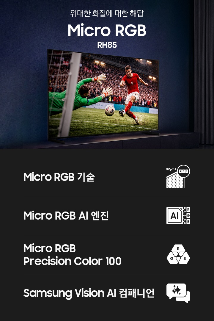 거실 장식장 위에 TV가 설치되어 있습니다. TV 화면에는 축구 경기 중입니다. TV 앞 소파에 앉은 남성이 TV를 보며 환호하고 있습니다. 이미지 오른쪽 중간에는 ‘위대한 화질에 대한 해답‘ 문구와 시리즈명인 ‘Micro RGB’ 모델명인 ‘RH85’ 문구가 기재되어 있습니다. 이미지 하단에는 ‘Micro RGB 기술’, ‘Micro RGB AI 엔진’, ‘Micro RGB Precision Color 100’, ‘Samsung Vision AI 컴패니언’ 문구와 아이콘이 있습니다.