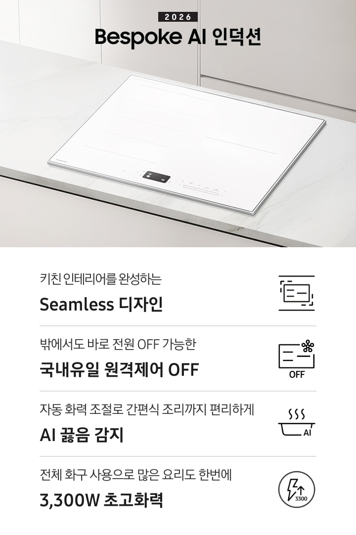 화이트 톤의 주방에 설치된 인덕션을 위에서 내려본 이미지를 배경으로 이미지 왼쪽 부분에는 2026 Bespoke AI 인덕션 텍스트가 적혀 있고 인덕션 상단 부분에는 화이트 색상의 수납장이 노출되고 있습니다. 이미지 하단 부분에는 4가지의 주요 특장점을 나열하여 보여주고 있습니다. 차례대로 첫 번째는 위아래 직선을 두고 있는 인덕션 아이콘과 하단에 키친 인테리어를 완성하는 Seamless 디자인 텍스트가 쓰여 있습니다. 두 번째로는 인덕션 아이콘과 오른쪽 상단부분에 스마트싱스 로고가 겹쳐 보이고 하단에 OFF 텍스트가 쓰여 있습니다. 그 하단 부분에는 밖에서도 바로 전원 OFF 가능한 국내 유일 원격제어 OFF 텍스트가 쓰여 있습니다. 세 번째로는 냄비 옆모습 아이콘과 상단에 물결 표시가 그려져 있고 냄비 아이콘 오른쪽 하단 부분에 AI 텍스트가 겹쳐 있습니다. 아이콘 하단에는 자동 화력 조절로 간편식 조리까지 편리하게 AI 끓음 감지 텍스트가 쓰여있습니다. 마지막으로는 원안에 번개 아이콘과 위를 가리키는 화살표가 겹쳐져 있고 3,300 텍스트가 적혀 있습니다. 아이콘 하단 부분에는 전체 화구 사용으로 많은 요리도 한번에 3,300W 초고화력 텍스트가 쓰여 있습니다.