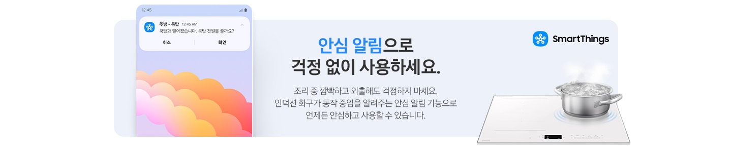 이미지 왼쪽 부분에는 안심 알림이 오는 스마트폰 화면 상단의 이미지가 놓여 있고 이미지 오른쪽 부분에는 SmartThings 로고와 SmartThings 텍스트, 인덕션 위에서 물이 끓고 있는 모습이 있습니다. 이미지 중간 부분에는 안심 알림으로 걱정 없이 사용하세요. 조리 중 깜빡하고 외출해도 걱정하지 마세요. 인덕션 화구가 동작 중임을 알려주는 안심 알림 기능으로 언제든 안심하고 사용할 수 있습니다. 텍스트가 적혀 있습니다.