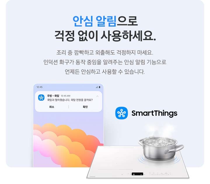 이미지 왼쪽 부분에는 안심 알림이 오는 스마트폰 화면 상단의 이미지가 놓여 있고 이미지 오른쪽 부분에는 SmartThings 로고와 SmartThings 텍스트, 인덕션 위에서 물이 끓고 있는 모습이 있습니다. 이미지 중간 부분에는 안심 알림으로 걱정 없이 사용하세요. 조리 중 깜빡하고 외출해도 걱정하지 마세요. 인덕션 화구가 동작 중임을 알려주는 안심 알림 기능으로 언제든 안심하고 사용할 수 있습니다. 텍스트가 적혀 있습니다.
