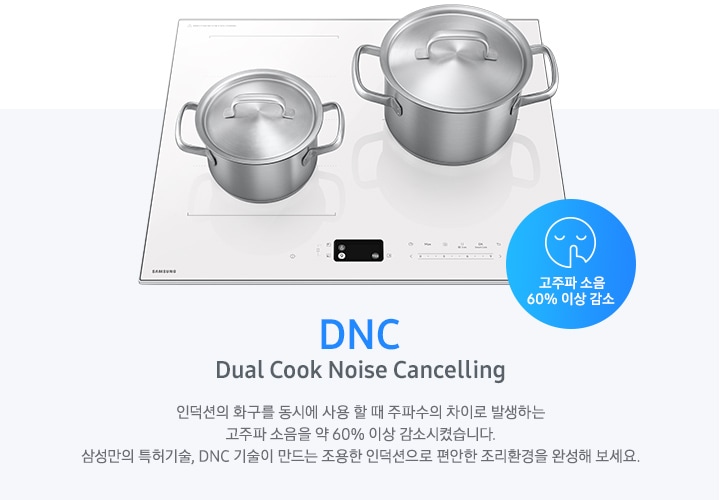 연한 파란색 바 형태의 사각 박스 왼쪽에는 인덕션이 모습이 있고 그 위에는 사이즈가 조금 다른 스테인리스 냄비가 2개 올려져 있습니다. 인덕션 오른쪽 하단에는 입을 가리고 있는 사람 얼굴의 아이콘이 있고 고주파 소음 감소 60% 이상 감소라는 문구가 파란색 원 안에 표현되어 있습니다. 사각 박스 왼쪽에는 DNC Dual Cook Noise Cancelling 인덕션의 화구를 동시에 사용할 때 주파수의 차이로 발생하는 고주파 소음을 약 60% 이상 감소시켰습니다. 삼성만의 특허기술, DNC 기술이 만드는 조용한 인덕션으로 편안한 조리환경을 완성해 보세요.라는 설명이 적혀 있습니다.
